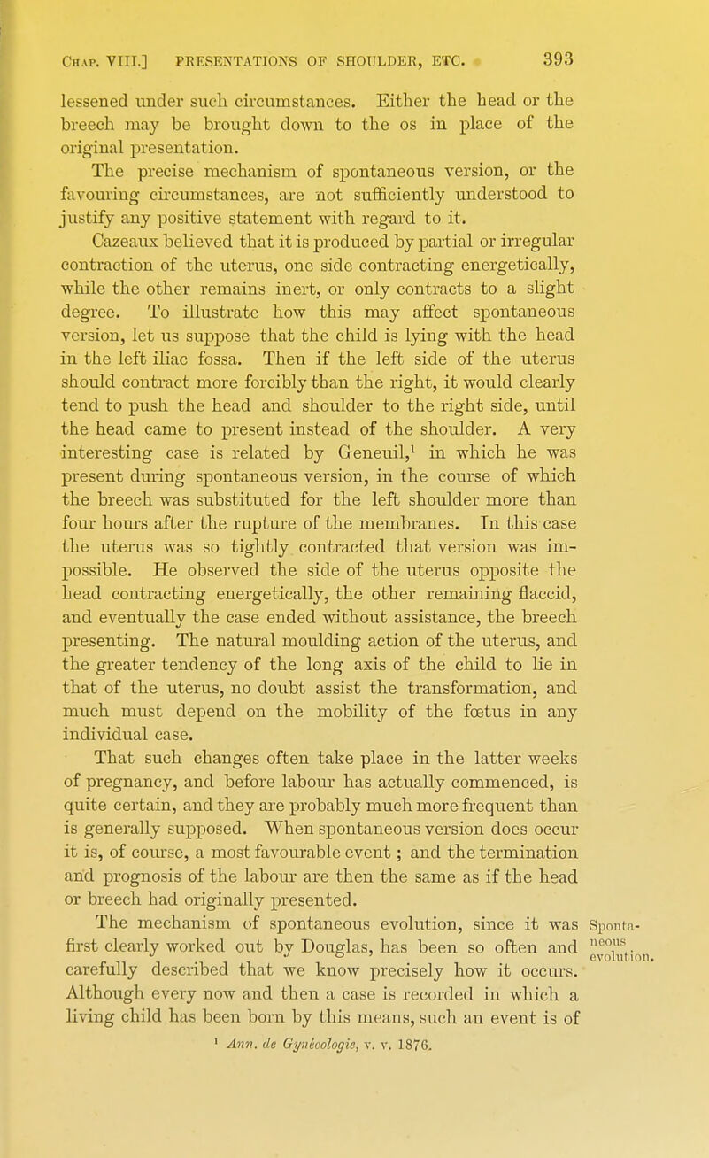 lessened under such circumstances. Either the head or the breech may be brought clown to the os in place of the original presentation. The precise mechanism of spontaneous version, or the favouring circumstances, are not sufficiently understood to justify any positive statement with regard to it. Cazeaux believed that it is produced by partial or irregular contraction of the uterus, one side contracting energetically, while the other remains inert, or only contracts to a slight degree. To illustrate how this may affect spontaneous version, let us suppose that the child is lying with the head in the left iliac fossa. Then if the left side of the uterus should contract more forcibly than the right, it would clearly tend to push the head and shoulder to the right side, until the head came to present instead of the shoulder. A very interesting case is related by Greneuil,1 in which he was present during spontaneous version, in the course of which the breech was substituted for the left shoulder more than four hours after the rupture of the membranes. In this case the uterus was so tightly contracted that version was im- possible. He observed the side of the uterus opposite the head contracting energetically, the other remaining flaccid, and eventually the case ended without assistance, the breech presenting. The natural moulding action of the uterus, and the greater tendency of the long axis of the child to lie in that of the uterus, no doubt assist the transformation, and much must depend on the mobility of the foetus in any individual case. That such changes often take place in the latter weeks of pregnancy, and before labour has actually commenced, is quite certain, and they are probably much more frequent than is generally supposed. When spontaneous version does occur it is, of course, a most favourable event; and the termination and prognosis of the labour are then the same as if the head or breech had originally presented. The mechanism of spontaneous evolution, since it was Sponta- first clearly worked out by Douglas, has been so often and ne°usi. _ evolutio carefully described that we know precisely how it occurs. Although every now and then a case is recorded in which a living child has been born by this means, such an event is of 1 Ann. dc Gynecologic, v. v. 187G.