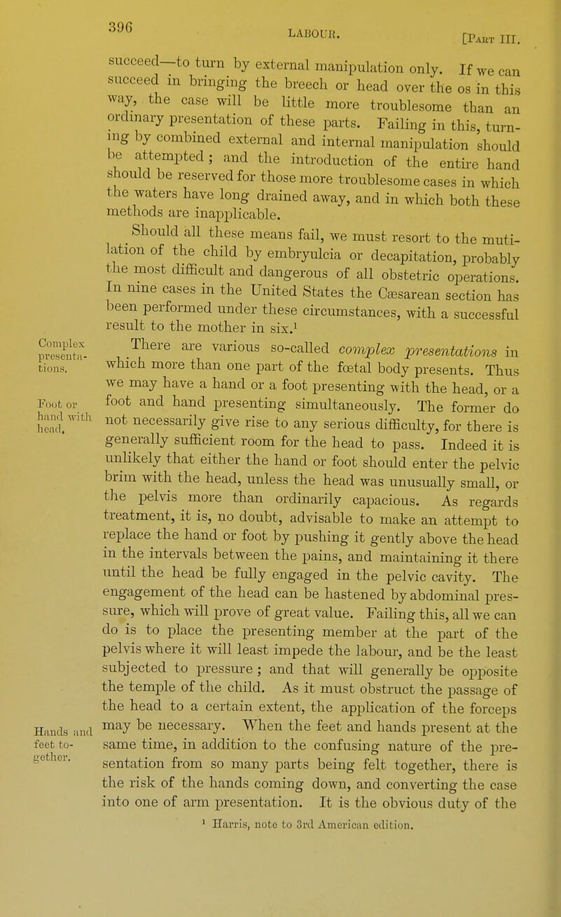 succeed-to turn by external manipulation only. If we can succeed in bringing the breech or head over the os in this way, the case will be little more troublesome than an ordinary presentation of these parts. Failing in this, turn- ing by combined external and internal manipulation should be attempted; and the introduction of the entire hand should be reserved for those more troublesome cases in which the waters have long drained away, and in which both these methods are inapplicable. Should all these means fail, we must resort to the muti- lation of the child by embryulcia or decapitation, probably the most difficult and dangerous of all obstetric operations. In nine cases in the United States the Cesarean section has been performed under these circumstances, with a successful result to the mother in six.1 pSnta- There are various so-called complex presentations in tions. ' whlch more than one part of the foetal body presents. Thus we may have a hand or a foot presenting with the head, or a F00fc or foot and hand presenting simultaneously. The former do hi'n,'f.With not necessai% g^e rise to any serious difficulty, for there is generally sufficient room for the head to pass. Indeed it is unlikely that either the hand or foot should enter the pelvic brim with the head, unless the head was unusually small, or the pelvis more than ordinarily capacious. As regards treatment, it is, no doubt, advisable to make an attempt to replace the hand or foot by pushing it gently above the head in the intervals between the pains, and maintaining it there until the head be fully engaged in the pelvic cavity. The engagement of the head can be hastened by abdominal pres- sure, which will prove of great value. Failing this, all we can do is to place the presenting member at the part of the pelvis where it will least impede the labour, and be the least subjected to pressure ; and that will generally be opposite the temple of the child. As it must obstruct the passage of the head to a certain extent, the application of the forceps Hands and may be uecessai7- When the feet and hands present at the feet to- same time, in addition to the confusing nature of the pre- sentation from so many parts being felt together, there is the risk of the hands coming down, and converting the case into one of arm presentation. It is the obvious duty of the 1 Harris, note to 3rd American edit inn.