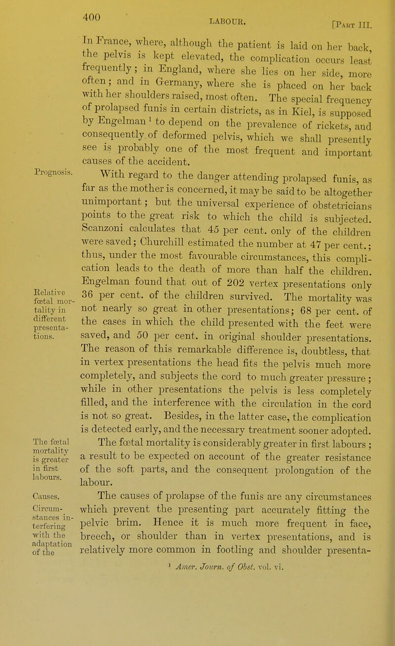In France, where, although the patient is laid on her back the pelvis is kept elevated, the complication occurs least frequently; in England, where she lies on her side, more often; and m Germany, where she is placed on her back with her shoulders raised, most often. The special frequency of prolapsed funis in certain districts, as in Kiel, is supposed by Engelman1 to depend on the prevalence of rickets, and consequently, of deformed pelvis, which we shall presently see is probably one of the most frequent and important causes of the accident. Prognosis. With regard to the danger attending prolapsed funis, as far as the mother is concerned, it may be said to be altogether unimportant; but the universal experience of obstetricians points to the great risk to which the child is subjected. Scanzoni calculates that 45 per cent, only of the children were saved; Churchill estimated the number at 47 per cent.; thus, under the most favourable circumstances, this compli- cation leads to the death of more than half the children. Engelman found that out of 202 vertex presentations only Sfl- 36 Per cent' of the children survived. The mortality was talityin not nearly so great in other presentations; 68 per cent, of prfsentt the cases in which tne child Presented with the feet were tions. saved, and 50 per cent, in original shoulder presentations. The reason of this remarkable difference is, doubtless, that in vertex presentations the head fits the pelvis much more completely, and subjects the cord to much greater pressure; while in other presentations the pelvis is less completely filled, and the interference with the circulation in the cord is not so great. Besides, in the latter case, the complication is detected early, and the necessary treatment sooner adopted. The foetal The fetal mortality is considerably greater in first labours ; isg^eatlr a result to be expected on account of the greater resistance in first of the soft parts, and the consequent prolongation of the labours. , n ° labour. Causes. The causes of prolapse of the funis are any circumstances Circum- which prevent the presenting part accurately fitting the terfering'1 pelvic brim. Hence it is much more frequent in face, with the breech, or shoulder than in vertex presentations, and is of the relatively more common in footling and shoulder presenta- 1 Amcr. Journ. of Obsi. vol. vi.