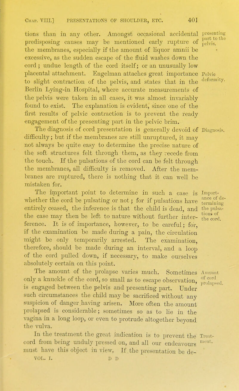 tions than m any other. Amongst occasional accidental presenting j- i . • -l * i , n part to the predisposing causes may be mentioned early rupture ol p0lvis. the membranes, especially if the amount of liquor amnii be excessive, as the sudden escape of the fluid washes down the cord; undue length of the cord itself; or an unusually low placental attachment. Engelman attaches great importance Pelvic to slight contraction of the pelvis, and states that in the deformity- Berlin Lying-in Hospital, where accurate measurements of the pelvis were taken in all cases, it was almost invariably found to exist. The explanation is evident, since one of the first results of pelvic contraction is to prevent the ready engagement of the presenting part in the pelvic brim. The diagnosis of cord presentation is generally devoid of Diagnosis, difficulty; but if the membranes are still unruptured, it may not always be quite easy to determine the precise nature of the soft structures felt through them, as they recede from the touch. If the pulsations of the cord can be felt through the membranes, all difficulty is removed. After the mem- branes are ruptured, there is nothing that it can well be mistaken for. The important point to determine in such a case is Import- whether the cord be pulsating or not; for if pulsations have twining entirely ceased, the inference is that the child is dead, and the pulsa- tile case may then be left to nature without further inter- thTeowl ference. It is of importance, however, to be careful; for, if the examination be made during a pain, the circulation might be only temporarily arrested. The examination, therefore, should be made during an interval, and a loop of the cord pulled down, if necessary, to make ourselves absolutely certain on this point. The amount of the prolapse varies much. Sometimes Amount only a knuckle of the cord, so small as to escape observation, ^Xl .i is engaged between the pelvis and presenting part. Under such circumstances the child may be sacrificed without any suspicion of danger having arisen. More often the amount prolapsed is considerable; sometimes so as to lie in the vagina in a long loop, or even to protrude altogether beyond the vulva. In the treatment the great indication is to prevent the Treat- cord from being unduly pressed on, and all our endeavours ment' must have this object in view. If the presentation be de- VOL. I. D D