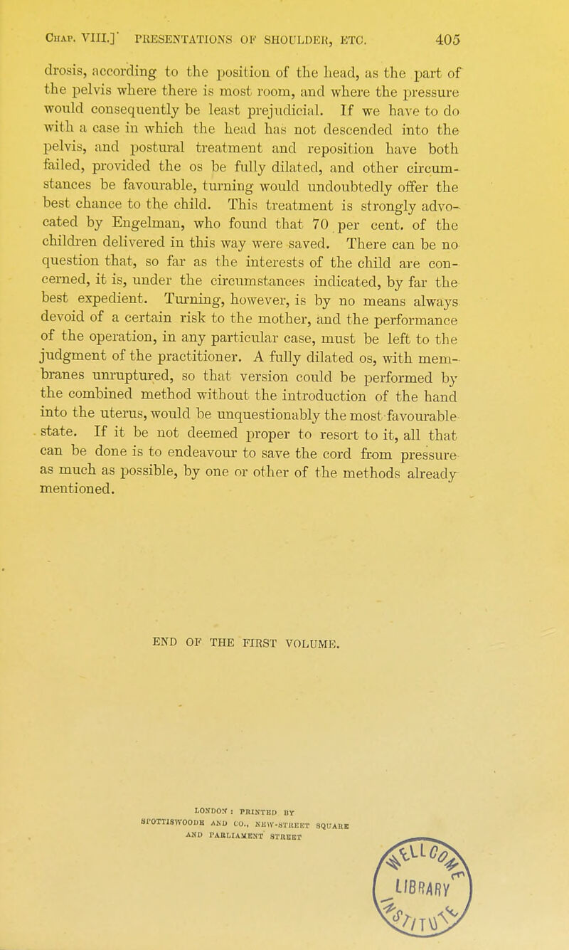 drosis, according to the position of the head, as the part of the pelvis where there is most room, and where the pressure would consequently be least prejudicial. If we have to do with a case in which the head has not descended into the pelvis, and postural treatment and reposition have both failed, provided the os be fully dilated, and other circum- stances be favourable, turning would undoubtedly offer the best chance to the child. This treatment is strongly advo- cated by Engelman, who found that 70 per cent, of the children delivered in this way were saved. There can be no question that, so far as the interests of the child are con- cerned, it is, under the circumstances indicated, by far the best expedient. Turning, however, is by no means always, devoid of a certain risk to the mother, and the performance of the operation, in any particular case, must be left to the judgment of the practitioner. A fully dilated os, with mem- branes unruptured, so that version could be performed by the combined method without the introduction of the hand into the uterus, would be unquestionably the most-favourable state. If it be not deemed proper to resort to it, all that can be done is to endeavour to save the cord from pressure as much as possible, by one or other of the methods already mentioned. END OF THE FIRST VOLUME. LONDON : PRINTED BY SI'OTTISWOOM AND CO., NUW-STIIEET SQUARE AND PARLIAMENT STREET