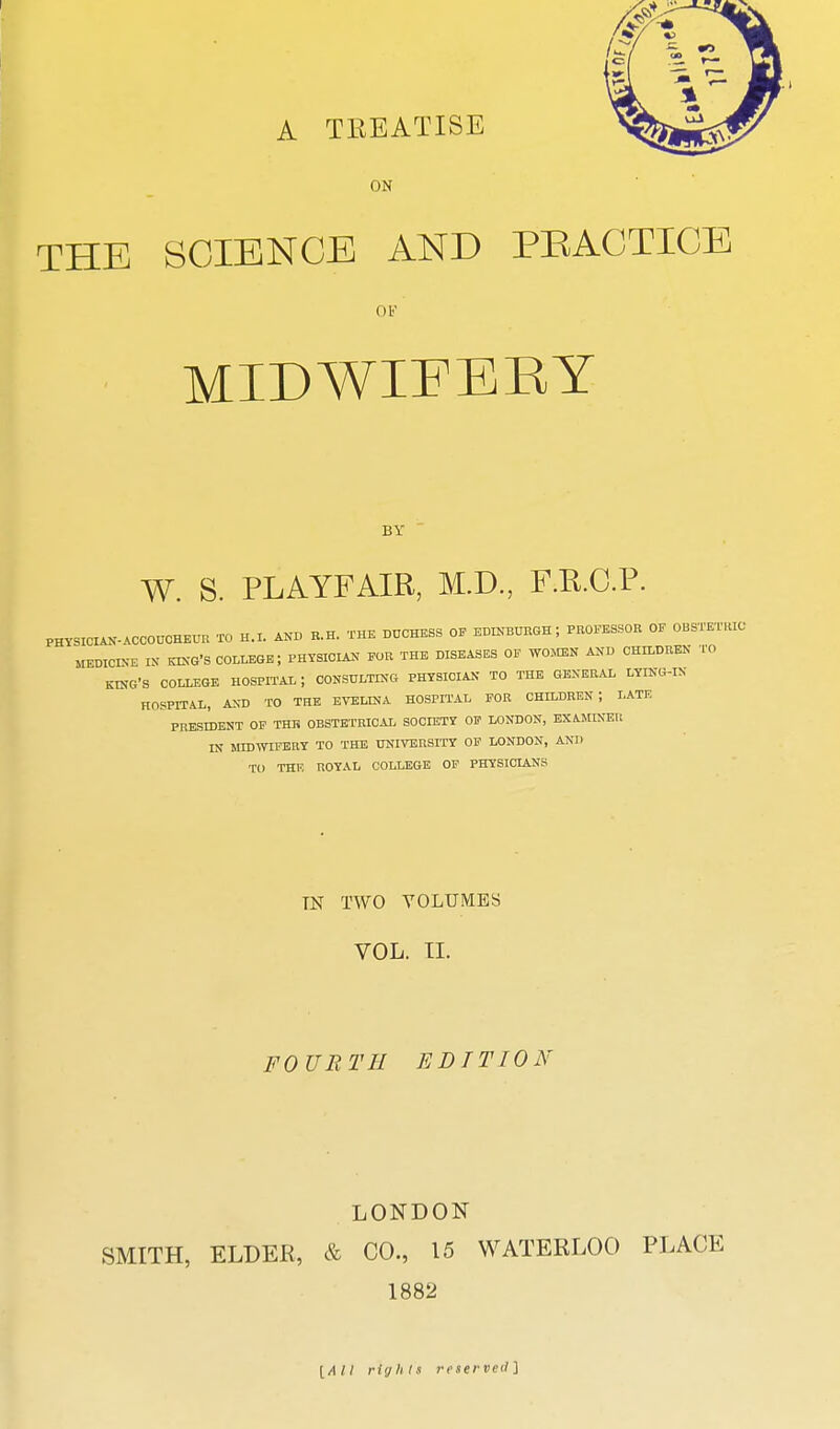 A TREATISE ON THE SCIENCE AND PEAGTICE ov MIDWIFERY BY W. S. PLAYFAIR, M.D, F.R.O.P. PHYSIClAN-ACCOHCHEUn TO H.I. AND B.H. THE DUCHESS OF EDINBUEGH ; PROFESSOR OF OBSTETKIC MEDICLNE IN KING'S COLLEGE; PHYSICIAN FOR THE DISEASES OF WOMEN AND CHILDREN TO KING'S COLLEGE HOSPITAL ; 00NSULTINC4 PHYSICIAN TO THE GENERAL LYING-IN HOSPITAL, AND TO THE EVELINA HOSPITAL FOR CHILDREN; LATE PRESIDENT OF THE OBSTETRICAL SOCIETY OF LONDON, EXAMINER IN MIDWIFERY TO THE UKIVERSITY OF LONDON, AND TO THE ROYAL COLLEGE OF PHYSICIANS TN TWO VOLUMES VOL. TI. FOURTH EDITION LONDON SMITH, ELDER, & CO., 15 WATERLOO PLACE 1882 [/I// rifjiils reserveil]