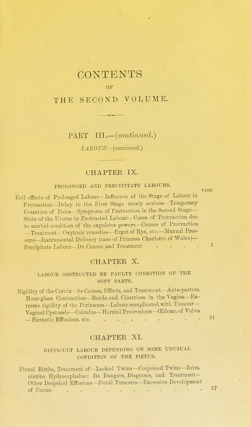 CONTENTS OF THE SECOND VOLUME. PAKT III.—{continued.) LAB 0 UJi— (continued.) CHAPTER IX. PROLONGED AND PRECiriTATE LABOURS. I Evil effects of Prolonged Labour—Influence of the Stage of Labour in Protraction—Delay in the First Stage rarely serious—Temporary Cessation of Pains—Symptoms of Protraction in the Second Stage— State of the Uterus in Protracted Labour—Cases of Protraction due to morbid condition of the expulsive powers—Causes of Protraction —Treatment—Oxytocic remedies—Ergot of Rye, etc.—Manual Pres- sure—Instriimental Delivery (case of Princess Charlotte of Wales)— Precipitate Labour—Its Causes and Treatment .... CHAPTER X. LABOUR OBSTRUCTED BY FAULTY CONDITION OF THE SOFT PARTS. Eigidity of the Cervix : its Causes, Effects, and Treatment—Ante-partum Hour-glass Contraction—Bunds and Cicatrices in the Vagina—Ex- treme rigidity of the Pcrinseiim—Labour complicated with Tumour— Vaginal Cystocele—Calculus—Hernial Protrusions—CEdema of Vulva —Htematic Effusions, etc. CHAPTER XI. DIFFICULT LABOUR DEPENDING ON SOME UNUSUAL CONDITION OF THE FOETUS. Plural Births, Treatment of—Locked Twins—Conjoined Twins—Intra uterine Hydrocephalus: Its Dangers, Diagnosis, and Treatment- Other Dropsical Effusions—Ecctal Tumours—Excessive Development of Fcctus