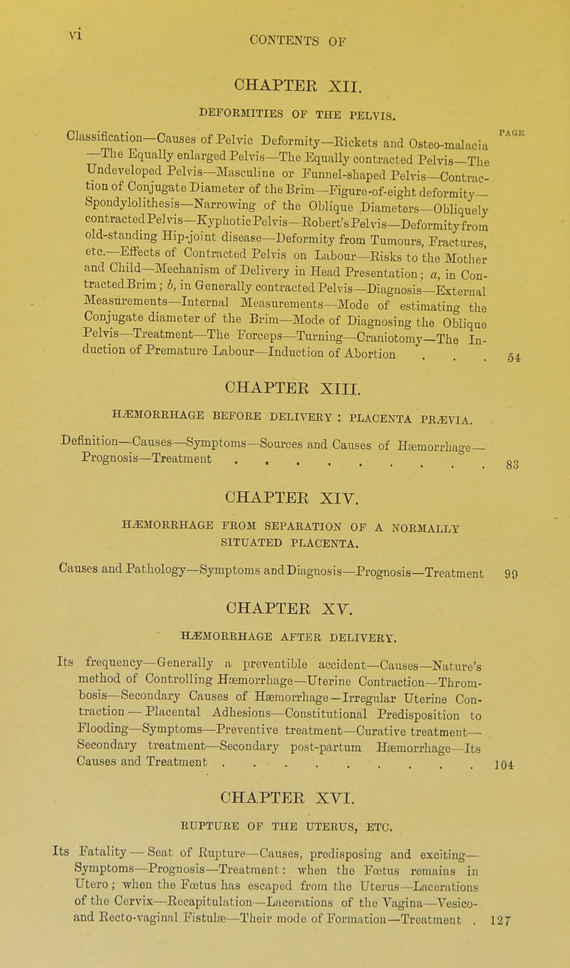 CONTENTS OF CHAPTER XII. DEFORMITIES OP THE PELVIS, Classification-Causes of Pelvic Deformity-Rickets and Osteo-malacia —The Equally enlarged Pelvis—The Equally contracted Pelvis—The Undeveloped Pelvis—Masculine or Funnel-shaped Pelvis—Contrac- tion of Conjugate Diameter of the Erim—Figure-of-eight deformity— Spondylolithesis—Narrowing of the Oblique Diameters—ObUquely contractedPelvis-KyphoticPelvis-Robert'sPelvis-Deformityfrorn old-standing Hip-joint disease—Deformity from Tumours, Fractures, etc.—Effects of Contracted Pelvis on Labour—Risks to the Mother and Child—Mechanism of Delivery in Head Presentation; a, in Con- tractedBrim; b, in GeneraUy contracted Pelvis—Diagnosis—External Measurements—Internal Measurements—Mode of estimating the Conjugate diameter of the Brim—Mode of Diagnosing the Oblique Pelvis—Treatment—The Forceps—Turning—Craniotomy—The In- duction of Premature Labour—Induction of Abortion CHAPTER XIII. HAEMORRHAGE BEFORE DELIVERY : PLACENTA PREVIA. Definition—Causes—Symptoms—Sources and Causes of Hfemorrhage— Prognosis—Treatment CHAPTER XIV. HEMORRHAGE FROM SEPARATION OF A NORMALLY SITUATED PLACENTA. Causes and Pathology—Symptoms andDiagnosis-Prognosis—Treatment PAGE 5i 83 90 CHAPTER XY. HEMORRHAGE AFTER DELIVERY. Its frequency—Generally a preveutible accident—Causes—Nature's method of Controlling Hnemorrhage—Uterine Contraction—Throm- bosis—Secondary Causes of Hsemon-hage—Irregular Uterine Con- traction — Placental Adhesions—Constitutional Predisposition to Flooding—Symptoms—Preventive treatment—Curative treatment- Secondary treatment—Secondary post-partum Hemorrhage—Its Causes and Treatment ]04 CHAPTER XYI. RUPTURE OF THE UTERUS, ETC. Its Fatality — Seat of Rupture—Causes, predisposing and exciting- Symptoms—Prognosis—Treatment: when the Foetus remains in Utero; when the Fojtus has escaped from the Uterus—Lacerations of the Cervix—Recapitulation-Lacerations of the Vagina—Vesico- and Recto-vaginal Fistute—Their mode of Formation—Treatment . 127