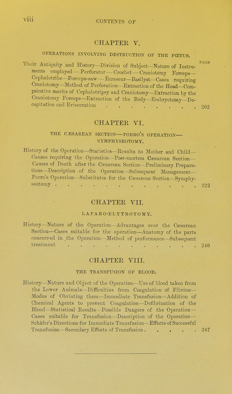 CONTENTS OF CHAPTER V. OPERATIONS INVOLVING DESTRUCTION OF THE FCETUS. 3ir Antiquity and History—Division of Subject—Nature of Instru- ments employed—Perforator —Crochet —Craniotomy Forceps— Cephalotribe—Forceps-saw — Ecraseur—Basilyst—Cases requiring Craniotomy—Method of Perforation—Extraction of the Head—Com- parative merits of Cephalotripsy and Craniotomy—Extraction by the Craniotomy Forceps—Extraction of the Body—Embryotomy—De- capitation and Evisceration .... CHAPTER VT. THE CiESAREAN SECTION PORRO's OPERATION SYMPHYSEOTOMY, History of the Operation—Statistics—Eesnlts to Mother and Child- Causes requiring the Operation—Post-mortem Cfesarean Section- Causes of Death after the Cesarean Section—Preliminary Prepara- tions—Description of the Operation—Subsequent Management— Porro's Operation—Substitutes for the Csesarean Section—Symphy- CHAPTER VII. LAPARO-ELYTROTOMY. History—Natiu-e of the Operation—Advantages over the Csesarean Section—Cases suitable for the operation—Anatomy of the parts concerned in the Operation—Method of performance—Subsequent treatment 240 CHAPTER VIII. THE TRANSFUSION OF BLOOD. History—Nature and Object of the Operation—Use of blood taken from the Lower Animals—Difficulties from Coagulation of Fibrine— Modes of Obviating them—Immediate Transfusion—Addition of Chemical Agents to prevent Coagulation—Defibrination of the Blood—Statistical Eesults—Possible Dangers of the Operation— Cases suitable for Transfusion—Description of the Operation— Schafer's Directions for Immediate Transfusion—Effects of Successful Transfusion—Secondary Effects of Transfusion ..... 247