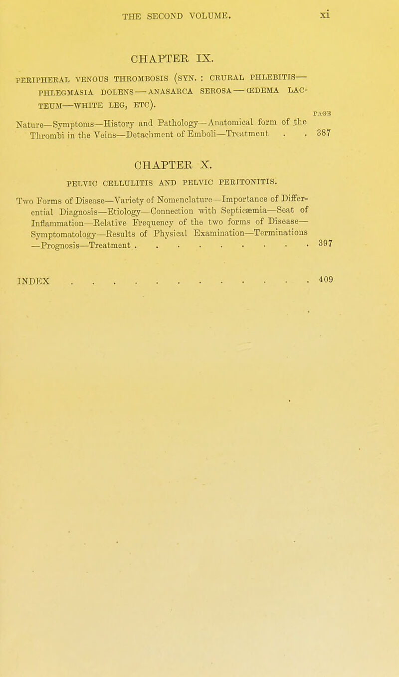 CHAPTER IX. PERIPHERAL VENOUS THROMBOSIS (SYN. : CRURAL PHLEBITIS PHLEGMASIA DOLENS — ANASARCA SEROSA—(EDEMA LAC- TEUM—WHITE LEG, ETC). PAGE Nature—Symptoms—History and Pathology—Anatomical form of the Thrombi in the Veins—Detachment of Emboli—Treatment . . 387 CHAPTER X. PELVIC CELLULITIS AND PELVIC PERITONITIS. Two Forms of Disease—Variety of Nomenclature—Importance of Differ- ential Diagnosis—Etiology—Connection -with Septicaemia—Seat of Inflammation—Eelative Frequency of the two forms of Disease— Symptomatology—Results of Physical Examination—Terminations —Prognosis—Treatment 397 INDEX 409