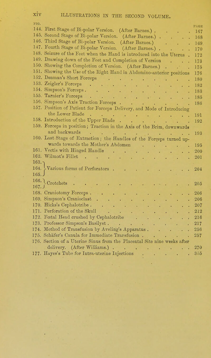 ILLUSTRATIONS IN THE SECOND VOLUME. i''ia. _,. I'AGE 144. inrst stage of Bi-polar Version. (After Barnes.) . . . .167 145. Second Stage of Bi-polar Version. (After Barnes.) . . . . 168 146. Third Stage of Bi-polar Version. (After Barnes.) . . .169 147. Fourth Stage of Bi-polar Version. (After Barnes.) . . . . 170 148. Seizure of the Feet when the Hand is introduced into the Uterus . 172 149. Drawing down of the Feet and Completion of Version . . . 173 150. Showing the Completion of Version. (After Barnes.) . .• .175 151. Showing the Use of the Right Hand in Abdomino-anterior positions 176 152. Denman's Short Forceps 180 153. Zeigler's Forceps . . , 132 154. Simpson's Forceps 183 155. Tarnier's Forceps , . . . 185 156. Simpson's Axis Traction Forceps 186 157. Position of Patient for Forceps Delivery, and Mode of Introducing the Lower Blade 191 158. Introduction of the Upper Blade . 192 159. Forceps in position; Traction in the Axis of the Brim, downwards and backwards .......... 193 160. Last Stage of Extraction; the Handles of the Forceps turned up- wards towards the Mother's Abdomen 195 161. Vectis with Hinged Handle 200 162. Wilmot's Fillet 201 163. -j 164. I Various forms of Perforators 204 165. J Crotchets 205 168. Craniotomy Forceps 206 169. Simpson's Cranioclast 206 170. Hicks's Cephalotribe 207 171. Perforation of the Skull 212 172. Foetal Head crushed by Cephalotribe 216 173. Professor Simpson's Basilyst . ....... 217 174. Method of Transfusion by Avelirig's Apparatus 256 175. Schafer's Canula for Immediate Transfusion 267 176. Section of a Uterine Sinus from the Placental Site nine weeks after delivery. (After Williams.) 270 177- Hayes's Tube for Intra-uterine Injections ..... 3.)5