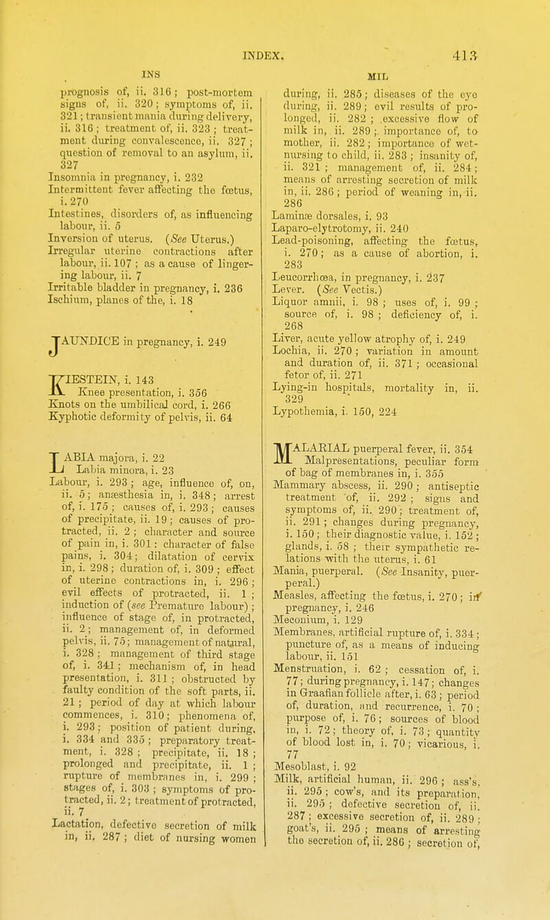INS prognosis of, ii. 316; post-mortem signs of, ii. 320; symptoms of, ii. 321; transient mania during delivery, ii. 316 ; treatment of, ii. 323 ; treat- ment diu'ing convalescence, ii. 327 ; question of removal to an asylum, ii. 327 Insomnia in pregnancy, i. 232 Intermittent fever affecting the foetus, i. 270 Intestines, disorders of, as influencing labour, ii. 5 Inversion of uterus. (See Uterus.) Irregular uterine contractions after labour, ii. 107 ; as a cause of linger- ing labour, ii. 7 Irritable bladder in pregnancy, i. 236 Ischium, planes of the, i. 18 JAUNDICE in pregnancy, i. 249 KIESTEIN, i. 143 Knee presentation, i. 356 Knots on the umbilical cord, i. 266 Kyphotic deformity of pelvis, ii. 64 LABIA majora, i. 22 Labia minora, i. 23 Labour, i. 293 ; age, influence of, on, ii. 5; anaesthesia in, i. 348; arrest of, i. 175 ; causes of, i. 293 ; causes of precipitate, ii. 19; causes of pro- tracted, ii. 2 ; character and source of pain in, i. 301 : character of false pains, i. 304; dilatation of cervix in, i. 298 ; duration of, i. 309 ; effect of uterine contractions in, i. 296; evil effects of protracted, ii. 1 ; induction of {see Premature labour); influence of stage of, in protracted, ii. 2; management of, in deformed pelvis, ii. 75; management of naUu-al, i. 328 ; management of third stage of, i. 341; mechanism of, in head presentation, i. 311; obstructed by faulty condition of the soft parts, ii. 21 ; period of day at which labour commences, i. 310; phenomena of, i. 293; position of patient during, i. 334 and 335 ; preparatory treat- ment, i. 328 ; precipitate, ii. 18 ; prolonged and precipitate, ii. 1 ; rupture of membranes in, i. 299 ; stages of, i. 303 ; symptoms of pro- tracted, ii. 2; treatment of protracted, ii. 7_ Lactation, defective secretion of milk in, ii, 287 ; diet of nursing ■women MIL during, ii. 285; diseases of the eye during, ii. 289; evil results of pro- longed, ii. 282 ; .excessive flow of milk in, ii. 289 ;. importance of, to mother, ii. 282; importance of wet- nursing to child, ii. 283 ; insanity of, ii. 321 ; management of, ii. 284; means of arresting secretion of milk in, ii. 286; period of weaning in, ii. 286 Laminne dorsales, i. 93 Laparo-elytrotomy, ii. 240 Lead-poisoning, affecting the foetus, i. 270; as a cause of abortion, i. 283 Leucorrhoea, in pregnancy, i. 237 Lever. (See Vectis.) Liquor amnii, i. 98 ; uses of, i. 99 ; source of, i. 98 ; deficiency of, i. 268 Liver, acute yellow atrophy of, i. 249 Lochia, ii. 270 ; variation in amount and duration of, ii. 371 ; occasional fetor of, ii. 271 Lying-in hospitals, mortality in, ii. 329 Lypothemia, i. 150, 224 MALAEIAL puerperal fever, ii. 354 Malpresentations, peculiar form of bag of membranes in, i. 355 Mammary abscess, ii. 290 ; antiseptic treatment of, ii. 292 ; signs and symptoms of, ii. 290; treatment of, ii. 291 ; changes during pregnancy, i. 150 ; their diagnostic value, i. 152 ; glands, i. 58 ; their sympathetic re- lations -with the litems, i. 61 Mania, puerperal. {See Insanity, puer- peral.) Measles, affecting the fcBtus, i. 270 ; iif pregnancy, i. 246 Meconium, i. 129 Membranes, artificial rupture of, i. 334 ; puncture of, as a means of inducing labour, ii. 151 Menstruation, i. 62 ; cessation of, i. 77; during pregnancy, i. 147; changes in Graafian follicle after, i. 63 ; period of, duration, and recurrence, i. 70 ; purpose of, i. 76; sources of blood in, i. 72; theory of, i. 73 ; quantitv of blood lost in, i. 70; vicarious, i. 77 Mesoblast, i. 92 Milk, artificial human, ii. 296 ; ass's, ii. 295 ; cow's, and its preparation,' ii. 295 ; defective secretion of, ii. 287; excessive secretion of, ii. 289 ; goat's, ii. 295 ; means of arresting the secretion of, ii. 286 ; secretion of,