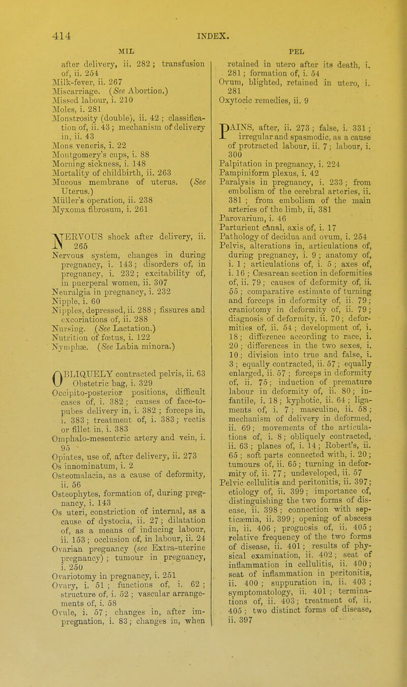MIL after delivery, ii. 282 ; transfusion of, ii. 254 Milk-fever, ii. 267 ]\IisC!UTiage. {See Abortion.) JMissod labour, i. 210 Moles, i. 281 ]Monstrosity (double), ii. 42 ; classifica- tion of, ii. 43 ; mechanism of delivery in, ii. 43 Mons veneris, i. 22 Montgomery's cnps, i. 88 Morning sickness, i. 148 Mortality of childbirth, ii. 263 Mneous membrane of uterus. {See Uterus.) Miiller's operation, ii. 238 Myxoma fibrosum, i. 261 ERVOITS shock after delivery, ii. 265 Nervous system, changes in during pregnancy, i. 143; disorders of, in pregnancy, i. 232; excitability of, in puerperal women, ii. 307 Neuralgia in pregnancy, i. 232 Nipple, i. 60 Nipples, depressed, ii. 288 ; fissures and excoriations of, ii. 288 Nursing. {See Lactation.) Nutrition of foetus, i. 122 Nymphse. {See Labia minora.) OBLIQUELY contracted pelvis, ii. 63 Obstetric bag, i. 329 Occipito-posterior positions, difiiciilt cases of, i. 382; causes of face-to- pubes delivery in, i. 382 ; forceps in, i. 383 ; treatment of, i. 383; vectis or fillet in, i. 383 Omphalo-mesenteric artery and vein, i. 9,5 Opiates, use of, after delivery, ii. 273 Os innominatum, i. 2 Osteomalacia, as a cause of deformity, ii. 56 Osteophytes, formation of, during preg- nancy, i. 143 Os uteri, constriction of internal, as a cause of dystocia, ii. 27; dilatation of, as a means of inducing labour, ii. 153 ; occlusion of, in laboxir, ii. _24 Ovarian pregnancy {see Extra-uterine pregnancy) ; tumour in pregnancy, i. 250 Ovariotomy in pregnancy, i. 251 Ovary, i. 51 ; functions of, i. 62 ; structure of, i. 52 ; vascular arrange- ments of, i. 58 Ovule, i. 57; changes in, after im- pregnation, i. 83; changes in, when PEL retained in utero after its death, i. 281; formation of, i. 54 Ovum, blighted, retained in utero, i. 281 Oxytocic remedies, ii. 9 PAINS, after, ii. 273 ; false, i. 331 ; irregular and spasmodic, as a cause of protracted labour, ii. 7; labour, i. 300 Palpitation in pregnancy, i. 224 Pampiniform plexus, i. 42 Paralysis in pregnancy, i. 233 ; from embolism of the cerebral arteries, ii. 381 ; from embolism of the main arteries of tlie limb, ii, 381 Parovarium, i. 46 Parturient c&,nal, axis of, i. 17 Pathology of decidua and ovum, i. 254 Pelvis, alterations in, articulations of, during pregnancy, i. 9 ; anatomy of, i. 1 ; articulations of, i. 5 ; axes of, i. 16 ; Csesarean section in deformities of, ii. 79; causes of deformity of, ii. 55 ; comparative estimate of turning and forceps in deformity of, ii. 79 ; craniotomy in deformity of, ii. 79; diagnosis of deformity, ii. 70 ; defor- mities of, ii. 54 ; development of, i. 18; difference according to race, i. 20 ; differences in the two sexes, i. 10; division into true and false, i. 3 ; equally contracted, ii. 57 ; equally enlarged, ii. 57 ; forceps in deformity of, ii. 75; induction of premature labour in deformity of, ii. 80; in- fantile, i. 18; kyphotic, ii. 64; liga- ments of, i. 7; masculine, ii. 58; mechanism of delivery in deformed, ii. 69; movements of the articula- tions of, i. 8; obliquely contracted, ii. 63 ; planes of, i. 14; Eobert's, ii. 65 ; soft parts connected with, i. 20 ; tumours of, ii. 65; turning in defor- mity of, ii. 77 ; imdeveloped, ii. 57 Pelvic cellulitis and peritonitis, ii. 397; etiology of, ii. 399; importance of, distinguishing the two forms of dis- ease, ii. 398 ; connection with sep- tictemia, ii. 399; opening of abscess in, ii. 406; prognosis of, ii. 405; relative frequency of the two forms of disease, ii. 401; results of phy- sical examination, ii. 402; seat of inflammation in cellulitis, ii. 400; seat of inflammation in peritonitis, ii. 400 ; suppuration in, ii. 403 ; symptomatology, ii. 401 ; termina- tions of, ii. 403; treatment of, ii. 405 ; two distinct forms of disease, ii. 397