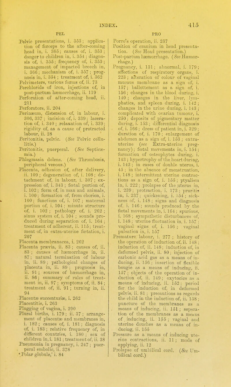 PEL Pelvic presentations, i. 353 ; applica- tion of forceps to the after-coming head in, i. SGo; causes of, i. 353; danger to children in, i. 354 ; diagno- sis of, i. 355; freqiiency of, i. 353 ; management of impacted breech in, i. 366; mechanism of, i. 357 ; prog- nosis in, i. 354 ; treatment of, i. 362 Pelvimeters, various forms of, ii. 73 Perchloride of iron, injections of, in post-partum haemorrhage, ii. 119 Perforation of altcr-coniing head, ii. 211 Perforators, ii. 204 Peringeum, distension of, in labour, i. 306, 337 ; incision of, i. 339 ; lacera- tion of, i. 340 ; relaxation of, i. 339; rigidity of, as a caiise of protracted labour, ii. 28 Peritonitis, pelvic. (Sec Pelvic cellu- litis.) Peritonitis, puerperal. (iStee Septicse- mia.) Phlegmasia dolens. (Sea Thrombosis, peripheral venous.) Placenta, adhesion of, after delivery, ii. 109; degeneration of, i. 108; de- tachment of, in labour, i. 307 ; ex- pression of, i. 343 ; foetal portion of, i. 102 ; form of, in man and animals, i. 100 ; formation of, from chorion, i. 100; functions of, i. 107; maternal portion of, i. 104 ; minute structure of, i. 102 ; pathology of, i. 262 ; sinus system of, i. 104 ; sounds pro- duced during separation of, i. 164 ; treatment of adherent, ii. 115; treat- ment of, in estra-iiterine foetation, i. 207 Placenta membranacea, i. 262 Placenta prsevia, ii. 83 ; causes of, ii. 83; caxises of hsemorrhage in, ii. 87; natural termination of labour in, ii. 89; pathological changes of placenta in, ii. 89 ; prognosis in, ii. 91 ; sources of hemorrhage in, ii. 86 ; summary of rules of treat- ment in, ii. 97 ; symptoms of, ii. 84; treatment of, ii. 91 ; turning in, ii. 94 Placentae succenturise, i. 262 Placentitis, i. 263 Plugging of vagina, i. 290 Plural births, i. 179; ii. 37; arrange- ment of placentae and membranes in, i. 182; causes of, i. 181; diagnosis of, i. 183 ; relative frequency of, in different countries, i. 180 ; sex of children in,i. 181; treatment of, ii. 38 Pneumonia in pregnancy, i. 247 ; puer- peral embolic, ii. 378 'Polar globule,' i. 84 PRO Porro's operation, ii. 237 Position of cranium in head i^resenta- tion. (Sec Head presentation.) Post-partum haemorrliago. (&c Haemor- rhage.) Pregnancy, i. 131; abnormal, i. 179; affections of respiratory organs, i. 223 ; alteration of colour of vaginal mucous membrane as a sign of, i. 157; ballotteinent as a .sign of, i. 166; changes in the blood during, i. 140 ; changes in the liver, lym- phatics, and spleen during, i. 142; changes in the urine during, i. 143 ; complicated with ovarian tumour, i. 250 ; deposits of pigmentary matter diu-ing, i. 153 ; differential diagnosis of, i. 166 ; dress of patient in, i. 329 ; duration of, i. 170; enlargement, of abdomen as a sign of, i. 153 ; extra- uterine (see Extra-uterine preg- nancy); festal movements in, i. 154; formation of osteophytes during, i. 143 ; hypertrophy of the heart during, i. 142 ; in cases of double uterus, i. 45 ; in the absence of menstruation, i. 148 ; intermittent uterine contKic- tions as a sign of, i. 155 ; ptyalism in, i. 222 ; prolapse of the .uterus in, i. 239; protraction, i. 173; pruriti.? in, i. 237; quickening, i. 154; sick- ness of, i. 148 ; signs and diagnosis of, i. 146; sounds produced by the foetal movements in, i. 164 ; spurious, i. 168 ; sympathetic disturbances of, i. 148 ; uterine fluctuation in, i. 157 : vaginal signs of, i. 156 ; vaginal pidsation in, i. 157 Premature labour, i. 277 ; history of the operation of induction of, ii. 148 ; induction of, ii. 148; induction of, in deformed pelvis, ii. 80; injection of carbonic acid gas as a means of in- ducing, ii. 156 ; insertion of flesilile bougie as a means of inducing, n. 157 ; objects of the operation of in- duction of, ii. 149 ; oxytocics as a means of inducing, ii. 152; period for the induction of, in deformed pelvis, ii. 81 ; precautions as regards the cliild in the induction of, ii. 158 ; puncture of the membranes as a means of inducing, ii. 151 ; sepHra- tion of tlie membranes as a mebiis of . inducing, ii. 165; vaginal and uterine douches as a means of in- ducing, :i. 155 Pressure as a means of inducing ute- rine contractions, ii. 11; mode of applying, ii. 12 Prolapse of umbilical cord. (See Vm- bilical cord.)