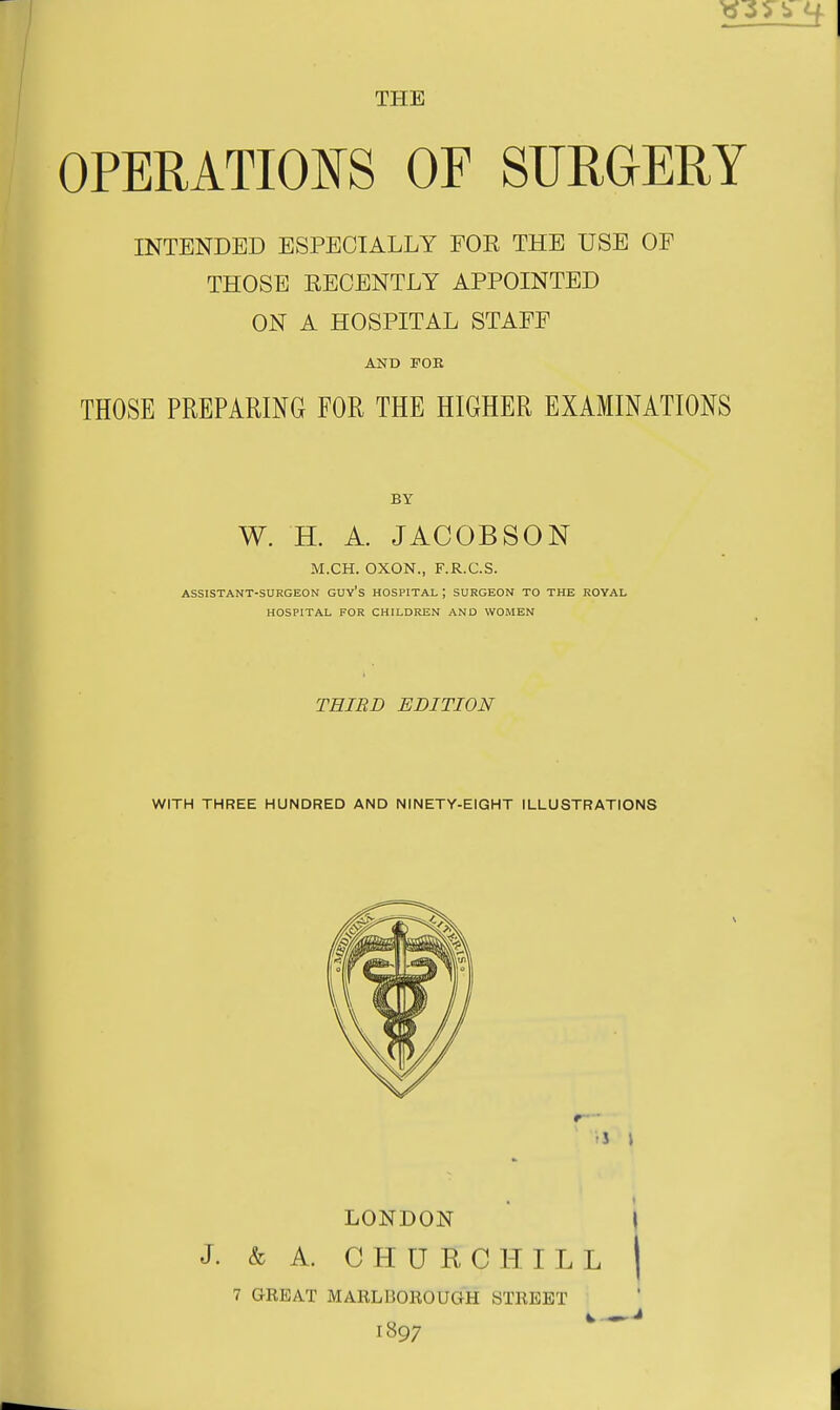 THE OPERATIONS OF SURGERY INTENDED ESPECIALLY FOR THE USE OF THOSE EECENTLY APPOINTED ON A HOSPITAL STAFF AND FOR THOSE PREPARING FOR THE HIGHER EXAMINATIONS W. H. A. JACOBSON M.CH. OXON., F.R.C.S. ASSISTANT-SURGEON GUY'S HOSPITAL ; SURGEON TO THE ROYAL HOSPITAL FOR CHILDREN AND WOMEN THIRD EDITION WITH THREE HUNDRED AND NINETY-EIGHT ILLUSTRATIONS LONDON I J. & A. CHURCHILL 7 GREAT MARLBOROUGH STREET 1897
