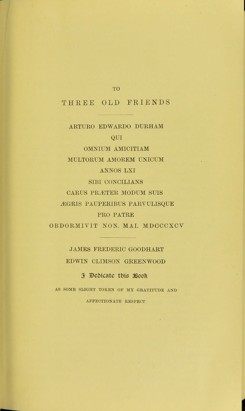 TO THREE OLD FRIENDS ARTURO EDWAKDO DURHAM QUI OMNIUM AMICITIAM MULTORUM AMOREM UNICUM ANNOS LXI SIBI CONCILIANS CARUS PRATER MODUM SUIS ^EGRIS PAUPERD3US PARVULISQUE PRO PATRE OBDORMIVIT NON. MAI. MDOCCXOV JAMES FREDERIC GOODHART EDWIN CLIMSON GREENWOOD 3- Dedicate tbls JBooFt A3 SOME SLIGHT TOKEN OP MY GRATITUDE AND AFFECTIONATE RESPECT