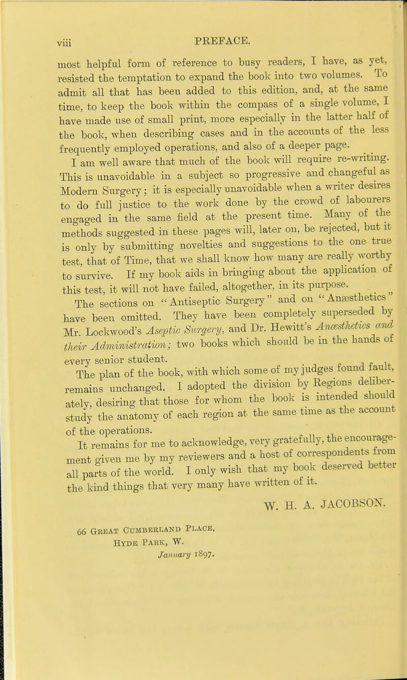 most helpful form of reference to busy readers, I have, as yet, resisted the temptation to expand the book into two volumes. To admit all that has been added to this edition, and, at the same time, to keep the book within the compass of a single volume, I have made use of small print, more especially in the latter half of the book, when describing cases and in the accounts of the less frequently employed operations, and also of a deeper page. I am well aware that much of the book will require re-writing. This is unavoidable in a subject so progressive and changeful as Modern Surgery; it is especially unavoidable when a writer desires to do full justice to the work done by the crowd of labourers engaged in the same field at the present time. Many of the methods suggested in these pages will, later on, be rejected, but it is only by submitting novelties and suggestions to the one true test, that of Time, that we shall know how many are really worthy to survive. If my book aids in bringing about the application of this test, it will not have failed, altogether, in its purpose. The sections on - Antiseptic Surgery and on Anesthetics have been omitted. They have been completely superseded by Mr Lockwood's Aseptic Surgery, and Dr. Hewitt's Anesthetics and their Administration; two books which should be m the hands ot every senior student. The plan of the book, with which some of my judges found fault, remains unchanged. I adopted the division by Regions deliber- ately, desiring that those for whom the book is intended should study the anatomy of each region at the same time as the account of the operations. It remains for me to acknowledge, very gratefully, the encourage- ment given me by my reviewers and a host of correspondents from Si parts of the world. I only wish that my book deserved better the kind things that very many have written of it. W. H. A. JACOBSON. 66 Great Cumberland Place, Hyde Park, W. January 1897.