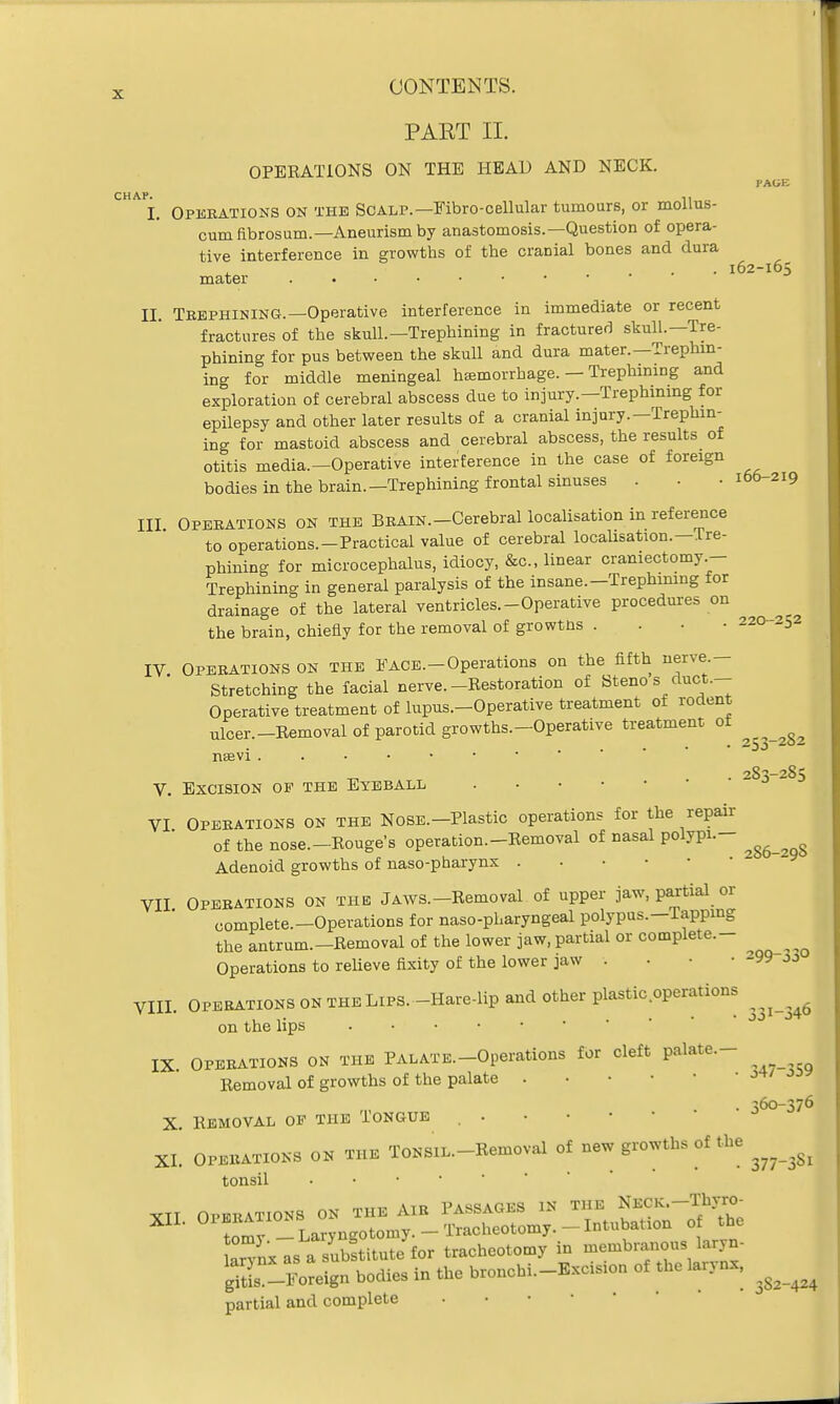 PAST II. OPERATIONS ON THE HEAD AND NECK. PAGE CHAP l62-l65 I. Operations on the Scalp.—Fibro-cellular tumours, or mollus- cum fibrosum.—Aneurism by anastomosis.—Question of opera- tive interference in growths of the cranial bones and dura mater II. Trephining.—Operative interference in immediate or recent fractures of the skull.—Trephining in fractured skull.—Tre- phining for pus between the skull and dura mater.—Trephin- ing for middle meningeal hemorrhage. — Trephining and exploration of cerebral abscess due to injury.—Trephining for epilepsy and other later results of a cranial injury.—Trephin- ing for mastoid abscess and cerebral abscess, the results of otitis media.—Operative interference in the case of foreign bodies in the brain.—Trephining frontal sinuses . . .166 219 III Operations on the Brain.-Cerebral localisation in reference to operations.-Practical value of cerebral localisation.—Tre- phining for microcephalus, idiocy, &c, linear craniectomy- Trephining in general paralysis of the insane.—Trephining for drainage of the lateral ventricles.-Operative procedures on the brain, chiefly for the removal of growtns . 220-252 IV Operations on the Face.-Operations on the fifth nerve - Stretching the facial nerve.-Restoration of Steno s duct.— Operative treatment of lupus.-Operative treatment of rodent ulcer.-Removal of parotid growths.-Operative treatment of ^ nsevi . 2S3-285 V. Excision of the Eyeball VI Operations on the Nose.—Plastic operations for the repair of the nose.-Rouge's operation.-Removal of nasal polypi.- ^ Adenoid growths of naso-pharynx . VII Operations on the Jaws.-Removal of upper jaw, partial or complete.-Operations for nasopharyngeal polypus.—Tapping the antrum.-Removal of the lower jaw, partial or complete.- ^ ^ Operations to relieve fixity of the lower jaw . . • • 299 jj VIII. Operations ON the Lips. -Hare-lip and other plastic operations ^ on the lips IX Operations on the PALATE.-Operations for cleft palate.- Removal of growths of the palate . ' *** . 360-376 X. Removal op the Tongue , . XL Operates on the ToNSiL.-Removal of new growths of the ^ ^ tonsil XTT OPERATIONS ON THE AIR PASSAGES IN THE NECK.-Thyro- XII. 01 ^ai™S Tracheotomy. -Intubation of the Un-nx as a subftitute for tracheotomy in membranous laryn- gitL -^eign bodies in the bronchi.-Excision of the larynx, I partial and complete