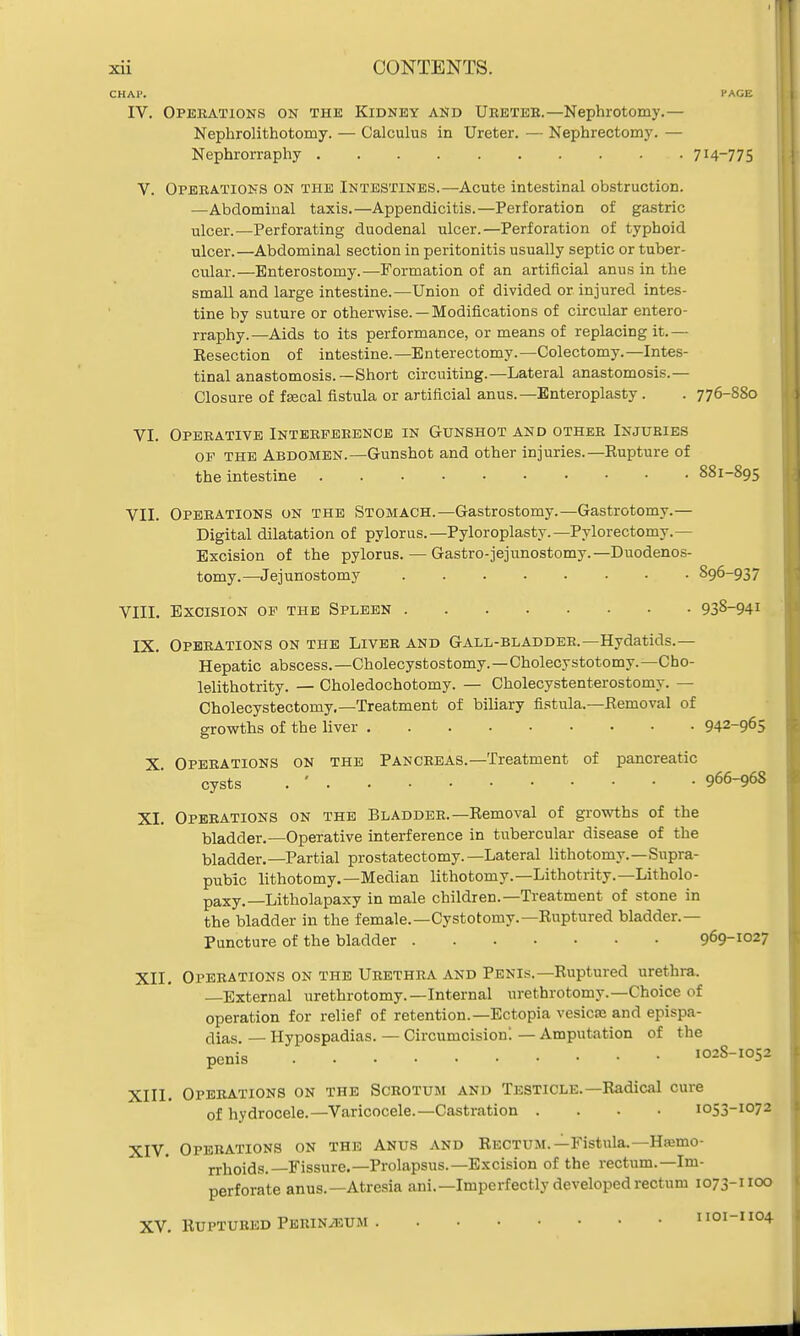 CHAP. PAGE IV. Operations on the Kidney and Ureter.—Nephrotomy.— Nephrolithotomy. — Calculus in Ureter. — Nephrectomy. — Nephrorraphy 714-775 V. Operations on the Intestines.—Acute intestinal obstruction. —Abdominal taxis.—Appendicitis.—Perforation of gastric ulcer.—Perforating duodenal ulcer.—Perforation of typhoid ulcer.—Abdominal section in peritonitis usually septic or tuber- cular.—Enterostomy.—Formation of an artificial anus in the small and large intestine.—Union of divided or injured intes- tine by suture or otherwise. —Modifications of circular entero- rraphy.—Aids to its performance, or means of replacing it.— Resection of intestine.—Enterectomy.—Colectomy.—Intes- tinal anastomosis.—Short circuiting.—Lateral anastomosis.— Closure of fecal fistula or artificial anus.—Enteroplasty . . 776-880 VI. Operative Interference in Gunshot and other Injuries op the Abdomen.—Gunshot and other injuries.—Rupture of the intestine 881-895 VII. Operations on the Stomach.—Gastrostomy.—Gastrotomy.— Digital dilatation of pylorus.—Pyloroplasty.—Pylorectomy.— Excision of the pylorus. — Gastrojejunostomy.— Duodenos- tomy.—Jejunostomy S96-937 VIII. Excision of the Spleen 93&-941 IX. Operations on the Liver and Gall-bladder.—Hydatids.— Hepatic abscess. —Cholecystostomy.—Cholecystotomy. —Cho- lelithotrity. — Choledochotomy. — Cholecystenterostomy. — Cholecystectomy.—Treatment of biliary fistula.—Removal of growths of the liver 942-965 X Operations on the Pancreas.—Treatment of pancreatic cysts . ' . . • 966-968 XI. Operations on the Bladder.—Removal of growths of the bladder.—Operative interference in tubercular disease of the bladder.—Partial prostatectomy.—Lateral lithotomy.—Supra- pubic lithotomy.—Median lithotomy.— Lithotrity.— Litholo- paxy.—Litholapaxy in male children.—Treatment of stone in the bladder in the female.—Cystotomy.—Ruptured bladder.— Puncture of the bladder 969-1027 XII. Operations on the Urethra and Penis.—Ruptured urethra. External urethrotomy.—Internal urethrotomy.—Choice of operation for relief of retention.—Ectopia vesica and epispa- dias. — Hypospadias. — Circumcision'. — Amputation of the penis 102S-1052 XIII. Operations on the Scrotum and Testicle.—Radical cure of hydrocele.—Varicocele.—Castration .... 1053-1072 XIV. Operations on the Anus and Rectum.—Fistula.—Haemo- rrhoids.—Fissure.—Prolapsus.—Excision of the rectum.—Im- perforate anus.—Atresia ani.— Imperfectly developed rectum 1073-°° XV. Ruptured Perineum 1101-1104