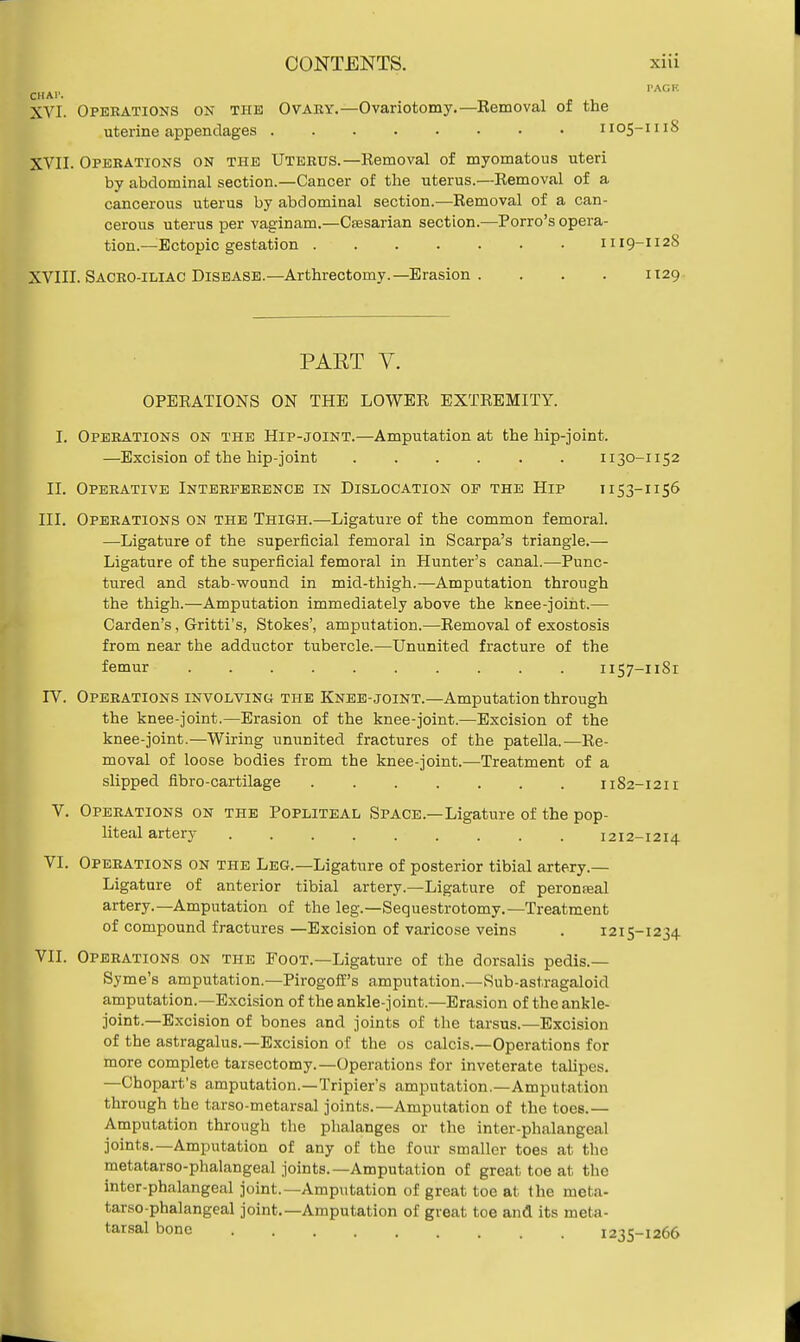 CHAl'. ''ACK XVI. Operations on the Ovary.—Ovariotomy.—Removal of the uterine appendages 1105-1118 XVII. Operations on the Uterus.—Removal of myomatous uteri by abdominal section.—Cancer of the uterus.—Removal of a cancerous uterus by abdominal section.—Removal of a can- cerous uterus per vaginam.—Ctesarian section.—Porro's opera- tion.—Ectopic gestation 1119-112S XVIII. Sacro-iliac Disease.—Arthrectomy.—Erasion . . . . 1129 PAET V. OPERATIONS ON THE LOWER EXTREMITY. I. Operations on the Hip-joint.—Amputation at the hip-joint. —Excision of the hip-joint 1130-1152 II. Operative Interference in Dislocation op the Hip ii 53-1156 III. Operations on the Thigh.—Ligature of the common femoral. —Ligature of the superficial femoral in Scarpa's triangle.— Ligature of the superficial femoral in Hunter's canal.—Punc- tured and stab-wound in mid-thigh.—Amputation through the thigh.—Amputation immediately above the knee-joint.— Carden's, Gritti's, Stokes', amputation.—Removal of exostosis from near the adductor tubercle.—Ununited fracture of the femur 1157-1181 IV. Operations involving the Knee-joint.—Amputation through the knee-joint.—Erasion of the knee-joint.—Excision of the knee-joint.—Wiring ununited fractures of the patella.—Re- moval of loose bodies from the knee-joint.—Treatment of a slipped fibre-cartilage 1182-1211 V. Operations on the Popliteal Space.—Ligature of the pop- liteal artery 1212-1214 VI. Operations on the Leg.—Ligature of posterior tibial artery- Ligature of anterior tibial artery.—Ligature of peroneal artery.—Amputation of the leg.—Sequestrotomy.—Treatment of compound fractures —Excision of varicose veins . 1215-1234 VII. Operations on the Foot.—Ligature of the dorsalis pedis.— Syme's amputation.—Pirogoff's amputation.—Sub-astragaloid amputation.—Excision of the ankle-joint.—Erasion of the ankle- joint.—Excision of bones and joints of the tarsus.—Excision of the astragalus.—Excision of the os calcis.—Operations for more complete tarsectomy.—Operations for inveterate talipes. —Chopart's amputation.—Tripier's amputation.—Amputation through the tarso-metarsal joints.—Amputation of the toes.— Amputation through the phalanges or the inter-phalangeal joints.—Amputation of any of the four smaller toes at the metatarso-phalangeal joints.—Amputation of great toe at the inter-phalangeal joint.—Amputation of great toe at the meta- tarso-phalangeal joint.—Amputation of great toe and its meta- tarsal bone 1235-1266