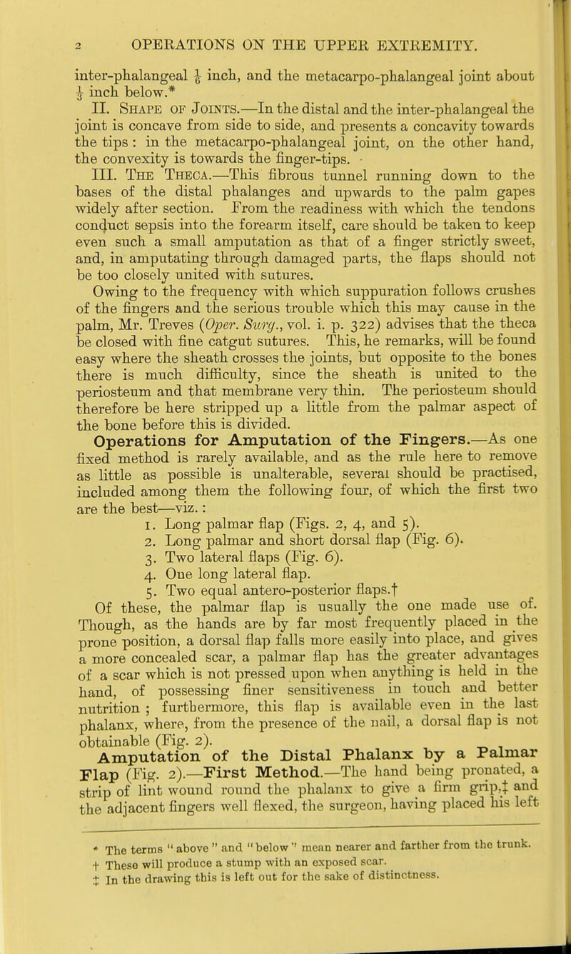 inter-phalangeal inch, and the metacarpophalangeal joint about J- inch below.* II. Shape of Joints.—In the distal and the inter-phalangeal the joint is concave from side to side, and presents a concavity towards the tips : in the metacarpophalangeal joint, on the other hand, the convexity is towards the finger-tips. • III. The Theca.—This fibrous tunnel running down to the bases of the distal phalanges and upwards to the palm gapes widely after section. From the readiness with which the tendons conduct sepsis into the forearm itself, care should be taken to keep even such a small amputation as that of a finger strictly sweet, and, in amputating through damaged parts, the flaps should not be too closely united with sutures. Owing to the frequency with which suppuration follows crushes of the fingers and the serious trouble which this may cause in the palm, Mr. Treves (Oper. Surg., vol. i. p. 322) advises that the theca be closed with fine catgut sutures. This, he remarks, will be found easy where the sheath crosses the joints, but opposite to the bones there is much difficulty, since the sheath is united to the periosteum and that membrane very thin. The periosteum should therefore be here stripped up a little from the palmar aspect of the bone before this is divided. Operations for Amputation of the Fingers.—As one fixed method is rarely available, and as the rule here to remove as little as possible is unalterable, several should be practised, included among them the following four, of which the first two are the best—viz.: 1. Long palmar flap (Figs. 2, 4, and 5). 2. Long palmar and short dorsal flap (Fig. 6). 3. Two lateral flaps (Fig. 6). 4. One long lateral flap. 5. Two equal antero-posterior flaps, f Of these, the palmar flap is usually the one made use of. Though, as the hands are by far most frequently placed in the prone position, a dorsal flap falls more easily into place, and gives a more concealed scar, a palmar flap has the greater advantages of a scar which is not pressed upon when anything is held in the hand, of possessing finer sensitiveness in touch and better nutrition ; furthermore, this flap is available even in the last phalanx, where, from the presence of the nail, a dorsal flap is not obtainable (Fig. 2). Amputation of the Distal Phalanx by a Palmar Flap (Fig. 2).—First Method.—The hand being pronated, a strip of lint wound round the phalanx to give a firm grip,$ and the adjacent fingers well flexed, the surgeon, having placed his left * The terms  above  and below'' mean nearer and farther from the trunk. t These will produce a stump with an exposed scar. t In the drawing this is left out for the sake of distinctness.