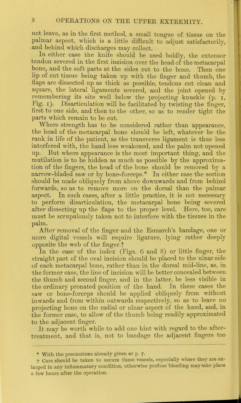 not leave, as in the first method, a small tongue of tissue on the palmar aspect, which is a little difficult to adjust satisfactorily, and behind which discharges may collect. In either case the knife should be used boldly, the extensor tendon severed in the first incision over the head of the metacarpal bone, and the soft parts at the sides cut to the bone. Then one lip of cut tissue being taken up with the finger and thumb, the flaps are dissected up as thick as possible, tendons cut clean and square, the lateral ligaments severed, and the joint opened by remembering its site well below the projecting knuckle (p. I, Fig. i). Disarticulation will be facilitated by twisting the finger, first to one side, and then to the other, so as to render tight the parts which remain to be cut. Where strength has to be considered rather than appearance, the head of the metacarpal bone should be left, whatever be the rank in life of the patient, as the transverse ligament is thus less interfered with, the hand less weakened, and the palm not opened up. But where appearance is the most important thing, and the mutilation is to be hidden as much as possible by the approxima- tion of the fingers, the head of the bone should be removed by a narrow-bladed saw or by bone-forceps.* In either case the section should be made obliquely from above downwards and from behind forwards, so as to remove more on the dorsal than the palmar aspect. In such cases, after a little practice, it is not necessary to perform disarticulation, the metacarpal bone being severed after dissecting up the flaps to the proper level. Here, too, care must be scrupulously taken not to interfere with the tissues in the palm. After removal of the finger and the Esmarch's bandage, one or more digital vessels will require ligature, lying rather deeply opposite the web of the finger, f In the case of the index (Figs. 6 and 8) or little finger, the straight part of the oval incision should be placed to the ulnar side of each metacarpal bone, rather than in the dorsal mid-line, as, in the former case, the line of incision will be better concealed between the thumb and second finger, and in the latter, be less visible in the ordinary pronated position of the hand. In these cases the saw or bone-forceps should be applied obliquely from without inwards and from within outwards respectively, so as to leave no projecting bone on the radial or ulnar aspect of the hand, and, in the former case, to allow of the thumb being readily approximated to the adjacent finger. It may be worth while to add one hint with regard to the after- treatment, and that is, not to bandage the adjacent fingers too * With the precautions already given at p. 7. t Care should be taken to secure these vessels, especially where they are en- larged in any inflammatory condition, otherwise profuse bleeding may take place a few hours after the operation.