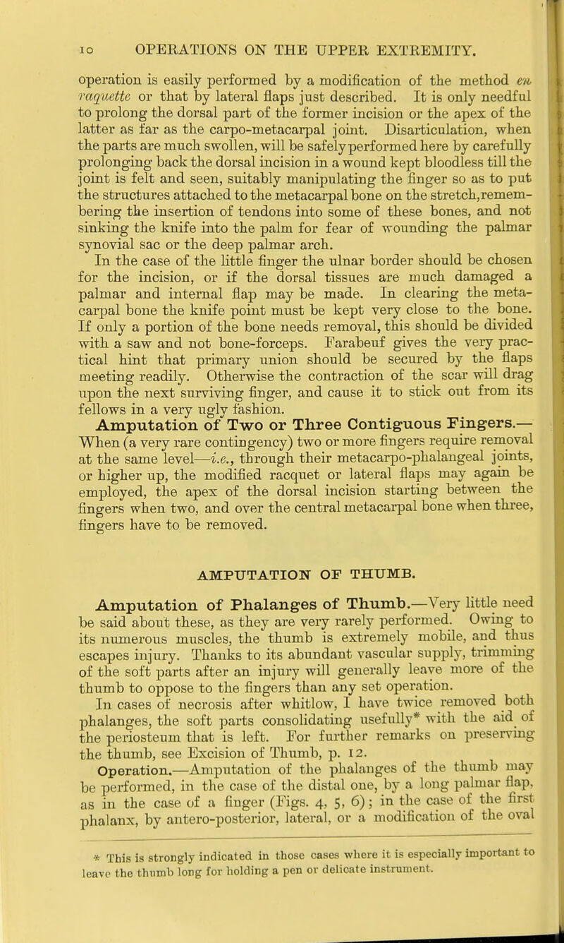 operation is easily performed by a modification of the method m, raquettc or that by lateral flaps just described. It is only needful to prolong the dorsal part of the former incision or the apex of the latter as far as the carpo-metacarpal joint. Disarticulation, when the parts are much swollen, will be safely performed here by carefully prolonging back the dorsal incision in a wound kept bloodless till the joint is felt and seen, suitably manipulating the finger so as to put the structures attached to the metacarpal bone on the stretch,remem- bering the insertion of tendons into some of these bones, and not sinking the knife into the palm for fear of wounding the palmar synovial sac or the deep palmar arch. In the case of the little finger the ulnar border should be chosen for the incision, or if the dorsal tissues are much damaged a palmar and internal flap may be made. In clearing the meta- carpal bone the knife point must be kept very close to the bone. If only a portion of the bone needs removal, this should be divided with a saw and not bone-forceps. Farabeuf gives the very prac- tical hint that primary union should be secured by the flaps meeting readily. Otherwise the contraction of the scar will drag upon the next surviving finger, and cause it to stick out from its fellows in a very ugly fashion. Amputation of Two or Three Contiguous Fingers.— When (a very rare contingency) two or more fingers require removal at the same level—i.e., through their metacarpo-phalangeal joints, or higher up, the modified racquet or lateral flaps may again be employed, the apex of the dorsal incision starting between the fingers when two, and over the central metacarpal bone when three, fingers have to be removed. AMPUTATION OF THUMB. Amputation of Phalanges of Thumb.—Very little need be said about these, as they are very rarely performed. Owing to its numerous muscles, the thumb is extremely mobile, and thus escapes injury. Thanks to its abundant vascular supply, trimming of the soft parts after an injury will generally leave more of the thumb to oppose to the fingers than any set operation. In cases of necrosis after whitlow, I have twice removed both phalanges, the soft parts consolidating usefully* with the aid of the periosteum that is left. For further remarks on preserving the thumb, see Excision of Thumb, p. 12. Operation.—Amputation of the phalanges of the thumb may be performed, in the case of the distal one, by a long palmar flap, as in the case of a finger (Figs. 4, 5, 6); in the case of the first phalanx, by antero-posterior, lateral, or a modification of the oval * This Is strongly indicated in those cases where it is especially important leave the thumb long for holding a pen or delicate instrument.