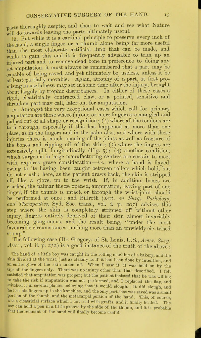 parts thoroughly aseptic, and then to wait and see what Nature will do towards leaving the parts ultimately useful. iii. But while it is a cardinal principle to pi*eserve every inch of the hand, a siugle finger or a thumb alone being far more useful than the most elaborate artificial limb that can be made, and while to gain this end it is frequently advisable to trim up an injured part and to remove dead bone in preference to doing any set amputation, it must always be remembered that a part may be capable of being saved, and yet ultimately be useless, unless it be at least partially movable. Again, atrophy of a part, at first pro- mising in usefulness, may set in some time after the injury, brought about largely by trophic disturbances. In either of these cases a rio-id, cicatricially contracted claw, or a pointed, sensitive and shrunken part may call, later on, for amputation. iv. Amongst the very exceptional cases which call for primary amputation are those where (1) one or more fingers are mangled and pulped out of all shape or recognition; (2) where all the tendons are torn through, especially if this has happened at more than one place, as in the fingers and in the palm also, and where with these injuries there is much opening of the joints as well as fracture of the bones and ripping off of the skin; (3) where the fingers are extensively split longitudinally (Fig. 5); (4) another condition, which surgeons in large manufacturing centres are certain to meet with, requires grave consideration—i.e., where a hand is flayed, owing to its having been caught between rollers which hold, but do not crush; here, as the patient draws back, the skin is stripped off, like a glove, up to the wrist. If, in addition, bones are crushed, the palmar thecae opened, amputation, leaving part of one finger, if the thumb is intact, or through the wrist-joint, should be performed at once ; and Billroth (Led. on Surg., Pathology, and Therapeutics, Syd. Soc. trans., vol. i. p. 207) advises this step where the skin is completely stripped off without other injury, fingers entirely deprived of their skin almost invariablv becoming gangrenous, and the result being, under the most favourable circumstances, nothing more than an unwieldy cicatrised stump. The following case (Dr. Gregory, of St. Louis, U.S., Amcr. Sun/. Assoc., vol. ii. p. 232) is a good instance of the truth of the above : The hand of a little boy was caught in the rolling machine of a bakery, and the skin divided at the wrist, just as cleanly as if it had been done by intention and an entire glove of the skin taken off. When I saw it, it was held on by the tips of the fingers only. There was no injury other than that described. I felt satisfied that amputation was proper ; but the patient insisted that he was willing to take the risk if amputation was not performed, and I replaced the Hap, and stitched it in several places, believing that it would slough. It did slough] and he lost his fingers up to the knuckles, and the only part that was saved was a small portion of the thumb, and the metacarpal portion of the hand. This, of course was a cicatricial surface which I covered with grafts, and it finally healed. The boy can hold a pen in a little groove by the side of the thumb, and it is probable that the remnant of the hand will finally become useful.