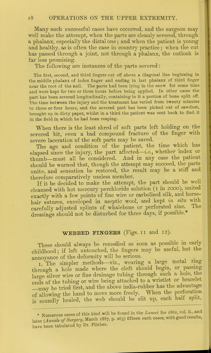 Many such successful cases have occurred, and the surgeon may- well make the attempt, when the parts are cleanly severed, through a phalanx, especially the distal one; and when the patient is young and healthy, as is often the case in country practice; when the cut has passed through a joint, not through a phalanx, the outlook is far less promising. The following are instances of the parts severed: The first, second, and third fingers cut off above a diagonal line beginning in the middle phalanx of index finger and ending in last phalanx of third finger near the root of the nail. The parts had been lying in the snow for some time and were kept for two or three hours before being applied. In other cases the part has been severed longitudinally, containing in it a portion of bone split off. The time between the injury and the treatment has varied from twenty minutes to three or four hours, and the severed part has been picked out of sawdust, brought up in dirty paper, whilst in a third the patient was sent back to find it in the field in which he had been reaping. When there is the least shred of soft parts left holding on the severed hit, even a bad compound fracture of the finger with severe laceration of the soft parts may be saved. The age and condition of the patient, the time which has elapsed since the injury, the part affected—i.e., whether index or thumb—must all be considered. And in any case the patient should be warned that, though the attempt may succeed, the parts unite, and sensation be restored, the result may be a stiff and therefore comparatively useless member. If it be decided to make the attempt, the part should be well cleansed with hot mercury perchloride solution (i in 2000), united exactly with a few points of fine wire or carbolised silk, and horse- hair sutures, enveloped in aseptic wool, and kept in situ with carefully adjusted splints of whalebone or perforated zinc. The dressings should not be disturbed for three days, if possible* WEBBED FINGERS (Figs. II and 12). These should always be remedied as soon as possible in early childhood; if left untouched, the fingers may be useful, but the annoyance of the deformity will be serious. I The simpler methods—viz., wearing a large metal ring through a hole made where the cleft should begin, or passing large silver wire or fine drainage tubing through such a hole, the ends of the tubing or wire being attached to a wristlet or bracelet _-mav be tried first, and the above india-rubber has the advantage of allowing the hand to move more freely. When the perforation is soundly healed, the web should be slit up, each half split, * Numerous cases of this kind will be found in the Lancet for 1861, vol. ii.. and later (Annals of Surgery, March 1887, p. 263) fifteen such cases, with good results, have been tabulated by Dr. Pilcher.