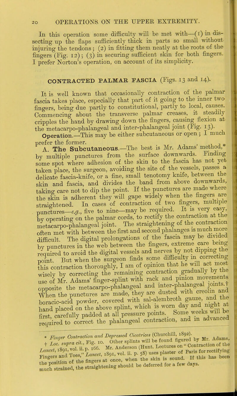 In this operation some difficulty will be met with—(i) in dis- secting up the flaps sufficiently thick in parts so small without injuring the tendons ; (2) in fitting them neatly at the roots of the fingers (Fig. 12) ; (3) in securing sufficient skin for both fingers. I prefer Norton's operation, on account of its simplicity. CONTRACTED PALMAR FASCIA (Figs. 13 and 14). It is well known that occasionally contraction of the palmar fascia takes place, especially that part of it going to the inner two fingers, being due partly to constitutional, partly to local, causes. Commencing about the transverse palmar creases, it steadily cripples the hand by drawing down the fingers, causing^ flexion at the metacarpophalangeal and inter-phalangeal joint (Fig. 13). Operation.—ThiB may be either subcutaneous or open ; I much prefer the former. A. The Subcutaneous.—The best is Mr. Adams method, by multiple punctures from the surface downwards. Finding some spot where adhesion of the skin to the fascia has not yet taken place, the surgeon, avoiding the site of the vessels, passes a delicate fascia-knife, or a fine, small tenotomy knife, between the skin and fascia, and divides the band from above downwards, taking care not to dip the point. If the punctures are made where the skin is adherent they will gape widely when the fingers are straightened. In cases of contraction of two fingers, multiple punctures—e.g., five to nine—may be required. It is very easy, L operating on the palmar cords, to rectify the contraction at the metacarpophalangeal joint. The straightening of the contraction often met with between the first and second phalanges is much more difficult. The digital prolongations of the fascia may be divided by punctures in the web between the fingers, extreme care being required to avoid the digital vessels and nerves by not dipping the point But when the surgeon finds some difficulty m correcting Sris contraction thoroughly, I am of opinion that he will act,mc«t wisely by correcting the remaining contraction gradually by he use of Mr. Adams' finger-splint with rack and pinion movements opposite the metacarpophalangeal and inter-pha angeal joints t X the punctures ire made, they are dusted with creolm and boracic-acid powder, covered with sal-alembroth gauze, and the hand placed on the above splint, which is worn day and night at rst carefully padded at all pressure points. Some weeks will be p^ukSl to correct the phalangeal contract ion, and in advanced * Finaer Contraction and Depressed Cicatrices (Churchill, 1892). + ra7supra cit., Fig. 10. Other splints will he found figured by Mr Adams T tTJS vol p. f66. Mr. Anderson (Hunt. Lectures on - Contraction of the Lancet, ^»^**^ lg vol. U. p. 58) uses plaster of Paris for rectifying when the skin is sound. If this has been !S2£S S ^toning should he deferred for a few day,