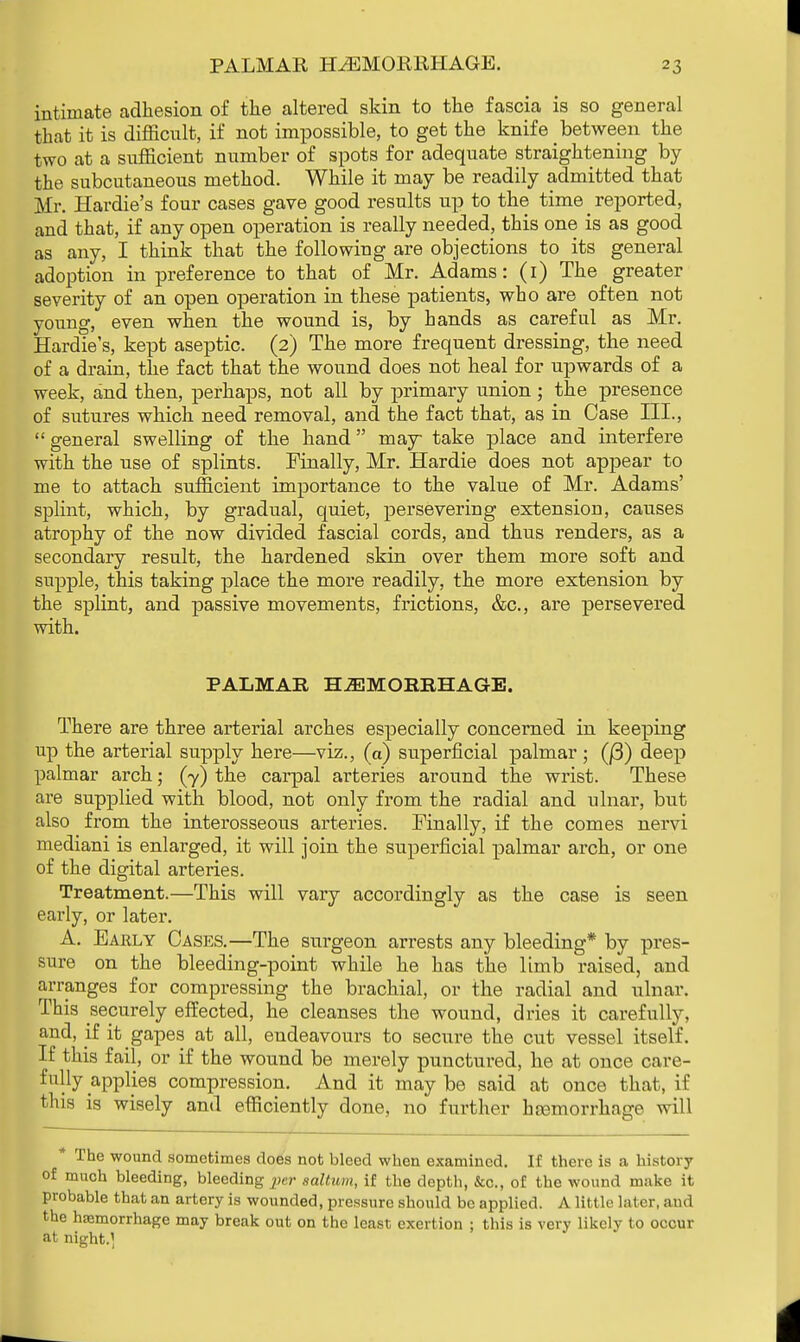 intimate adhesion of the altered skin to the fascia is so general that it is difficult, if not impossible, to get the knife between the two at a sufficient number of spots for adequate straightening by the subcutaneous method. While it may be readily admitted that Mr. Hardie's four cases gave good results up to the time _ reported, and that, if any open operation is really needed, this one is as good as any, I think that the following are objections to its general adoption in preference to that of Mr. Adams: (i) The greater severity of an open operation in these patients, who are often not young, even when the wound is, by hands as careful as Mr. Hardie's, kept aseptic. (2) The more frequent dressing, the need of a drain, the fact that the wound does not heal for upwards of a week, and then, perhaps, not all by primary union ; the presence of sutures which need removal, and the fact that, as in Case III., general swelling of the hand may take place and interfere with the use of splints. Finally, Mr. Hardie does not appear to me to attach sufficient importance to the value of Mr. Adams' splint, which, by gradual, quiet, persevering extension, causes atrophy of the now divided fascial cords, and thus renders, as a secondary result, the hardened skin over them more soft and supple, this taking place the more readily, the more extension by the splint, and passive movements, frictions, &c, are persevered with. PALMAR HAEMORRHAGE. There are three arterial arches especially concerned in keeping up the arterial supply here—viz., (a) superficial palmar ; (|3) deep palmar arch; (y) the carpal arteries around the wrist. These are supplied with blood, not only from the radial and ulnar, but also from the interosseous arteries. Finally, if the comes nervi mediani is enlarged, it will join the superficial palmar arch, or one of the digital arteries. Treatment.—This will vary accordingly as the case is seen early, or later. A. Early Cases.—The surgeon arrests any bleeding* by pres- sure on the bleeding-point while he has the limb raised, and arranges for compressing the brachial, or the radial and ulnar. This securely effected, he cleanses the wound, dries it carefully, and, if it gapes at all, endeavours to secure the cut vessel itself. If this fail, or if the wound be merely punctured, he at once care- fully applies compression. And it may be said at once that, if this is wisely and efficiently done, no further hemorrhage will * The wound sometimes does not bleed when examined. If there is a history of much bleeding, bleeding per saltum, if the depth, &c., of the wound make it probable that an artery is wounded, pressure should be applied. A little later, and the haemorrhage may break out on the least exertion ; this is very likely to occur at night.]