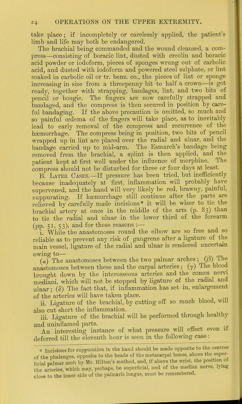 take place; if incompletely or carelessly applied, the patient's limb and life may both be endangered. The brachial being commanded and the wound cleansed, a com- press—consisting of boracic lint, dusted with creolin and boracic acid powder or iodoform, pieces of sponges wrung out of carbolic acid, and dusted with iodoform and powered steel sulphate, or lint soaked in carbolic oil or tr. benz. co., the pieces of lint or sponge increasing in size from a threepenny bit to half a crown—is got ready, together with strapping, bandages, lint, and two bits of pencil or bougie. The fingers are now carefully strapped and bandaged, and the compress is then secured in position by care- ful bandaging. If the above precaution is omitted, so much and so painful oedema of the fingers will take place, as to inevitably lead to early removal of the compress and recurrence of the haemorrhage. The compress being in position, two bits of pencil wrapped up in lint are placed over the radial and ulnar, and the bandage carried up to mid-arm. The Esmarch's bandage being removed frem the brachial, a splint is then applied^ and the patient kept at first well under the influence of morphine. The compress should not be disturbed for three or four days at least. B. Later Cases.—If pressure has been tried, but inefficiently because inadequately at first, inflammation will probably have supervened, and the hand will very likely be red, brawny, painful, suppurating. If haemorrhage still continue after the parts are relieved by carefully made incisions* it will be wiser to tie the brachial artery at once in the middle of the arm (p. 83) than to tie the radial and ulnar in the lower third of the forearm (pp. 51, 53), and for these reasons :— i. While the anastomoses round the elbow are so free and so reliable as to prevent any risk of gangrene after a ligature of the main vessel, ligature of the radial and ulnar is rendered uncertain owing to— (a) The anastomoses between the two palmar arches ; (/3) The anastomoses between these and the carpal arteries; (7) The blood brought down by the interosseous arteries and the comes nervi mediani, which will not be stopped by ligature of the radial and ulnar; (8) The fact that, if inflammation has set in, enlargement of the arteries will have taken place. ii. Ligature of the brachial, by cutting off so much blood, will also cut short the inflammation. iii. Ligature of the brachial will be performed through healthy and uninflamed parts. An interesting instance of what pressure will effect even 11 deferred till the eleventh hour is seen in the following case: * Incisions for suppuration in the hand should be made opposite to the centres of the phalanges, opposite to the heads of the metacarpal bones, above the super- ficial palmar arch by Mr. Hilton's method, and, if above the wrist, the position of the arteries, which may, perhaps, be superficial, and of the median nerve, lying close to the inner side of the palmaris longus, must be remembered.