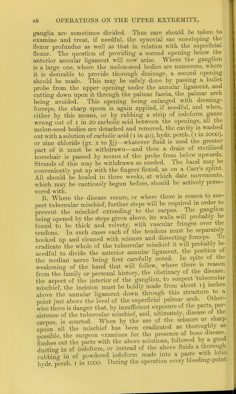 ganglia are sometimes divided. Thus care should be taken to examine and treat, if needful, the synovial sac enveloping ^ the flexor profundus as well as that in relation with the superficial flexor. The question of providing a second opening below the anterior annular ligament will now arise. Where the ganglion is a large one, where the melon-seed bodies are numerous, where it is desirable to provide thorough drainage, a second opening should be made. This may be safely done by passing a bullet probe from the upper opening under the annular ligament, and cutting down upon it through the palmar fascia, the palmar arch being avoided. This opening being enlarged with dressing- forceps, the sharp spoon is again applied, if needful, and when, either by this means, or by rubbing a strip of iodoform gauze wrung out of I in 20 carbolic acid between the openings, all the melon-seed bodies are detached and removed, the cavity is washed out with a solution of carbolic acid (1 in 40), hydr. perch. (1 in 2000), or zinc chloride (gr. x to gj)—whatever fluid is used the greater part of it must be withdrawn—and then a drain of sterilised horsehair is passed by means of the probe from below upwards. Strands of this may be withdrawn as needed. The hand may be conveniently put up with the fingers flexed, as on a Carr's splint. All should be healed in three weeks, at which date movements, which may be cautiously begun before, should be actively perse- vered with. B. Where the disease recurs, or where there is reason to sus- pect tubercular mischief, further steps will be required in order to prevent the mischief extending to the carpus. The ga^gh°n being opened by the steps given above, its walls will probably be found to be thick and velvety, with vascular fringes over the tendons. In such cases each of the tendons must be separately hooked up and cleaned with scissors and dissecting forceps, lo eradicate the whole of the tubercular mischief it will probably be needful to divide the anterior annular ligament, the position oi the median nerve being first carefully noted. In spite oi the weakening of the hand that will follow, where there is reason from the family or personal history, the obstinacy of the disease, the aspect of the interior of the ganglion, to suspect tubercular mischief, the incision must be boldly made from about I* inches above the annular ligament down through this structure to a point just above the level of the superficial palmar arch. Other- wise there is danger that, by insufficient exposure of the parts per- sistence of the tubercular mischief, and, ultimately, disease 01 the carpus, is courted. When by the use of the scissors or sharp spoon all the mischief has been eradicated as thoroughly as possible, the surgeon examines for the presence of bone disease flushes out the parts with the above solutions, followed by a gooa dusting in of iodoform, or instead of the above fluids a thorough rubbing in of powdered iodoform made into a paste with lotio hydr perch. 1 in 1000. During the operation every bleeding-point