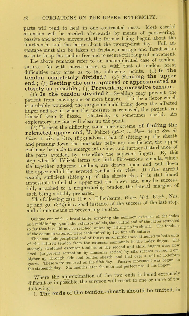 parts will tend to heal in one contracted mass. Most careful attention will be needed afterwards by means of persevering, passive and active movement, the former being begun about the fourteenth, and the latter about the twenty-first day. Full ad- vantage must also be taken of friction, massage and faradisation so as to keep the tendon free and to secure full range of movement. The above remarks refer to an uncomplicated case of tendon- suture. As with nerve-suture, so with that of tendon, great difficulties may arise as to the following points, (i) Is the tendon completely divided? (2) Finding the upper end ; (3) Getting the ends apposed or approximated as closely as possible ; (4) Preventing excessive tension. (1) Is the tendon divided ?—Swelling may prevent the patient from moving one or more fingers. If it be a flexor which is probably wounded, the surgeon should bring down the affected finger and see if, when the pressure is removed, the patient can himself keep it flexed. Electricity is sometimes useful. An exploratory incision will clear up the point. _ (2) To meet the difficulty, sometimes extreme, of finding the retracted upper end, M. Felizet (Bull, et Mdm. de la Soc. de CMr., t. xix. p. 610, 1893) advises that if slitting up the sheath and pressing down the muscular belly are insufficient, the upper end may be made to emerge into view, and further disturbance 01 the parts avoided, by extending the adjacent fingers. -By tins step what M. Felizet terms the little fibro-serous vmcula wnicii tie together adjacent tendons, are drawn upon and pull down the upper end of the severed tendon into view. If after careiui search, sufficient slitting-up of the sheath, &c, it is still found impossible to find the upper end, the lower end may be success- fully attached to a neighbouring tendon, the lateral margins ot each being suitably prepared. T The following case (Dr. v. Fillenbaum, Wien. Med. Woch JNos. 29 and 30, 1885) is a good instance of the success of the last step, and of one means of preventing tension. Oblique cut with a bread-knife, involving the common extensor of the> mdex and middle finger, and the extensor indicis, the central end of the latter retracted so far that it could not be reached, unless by slitting up its sheath. The tendons of the common extensor were each united by two fine silk sutures. The accessible peripheral end of the extensor indicis was attached to both ena of the sutured tendon from the extensor communis to the index finger. Ine strongly stretched extensor tendons of the second and third fingers were now fixed (to prevent retraction by muscular action) by silk sutures passedz cm. hfcher up through skin and tendon sheath, and tied over a roll of iodoform Sluze These were removed on the fifth day. Passive movement was begun on fhe sixteenth day. Six months later the man had perfect use of his fingers. Where the approximation of the two ends is found extremely difficult or impossible, the surgeon will resort to one or more of the f0li°ThI:ends of the tendon-sheath should be united, in