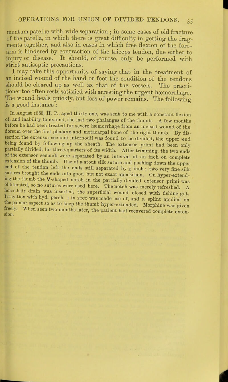 mentum patellas with wide separation • in some cases of old fracture of the patella, in which there is great difficulty in getting the frag- ments together, and also in cases in which free flexion of the fore- arm is hindered by contraction of the triceps tendon, due either to injury or disease. It should, of course, only be performed with strict antiseptic precautions. I may take this opportunity of saying that in the treatment of an incised wound of the hand or foot the condition of the tendons should be cleared up as well as that of the vessels. The practi- tioner too often rests satisfied with arresting the urgent liEemorrhage. The wound heals quickly, but loss of power remains. The following is a good instance : In August 1888, H. P., aged thirty-one, was sent to me with a constant flexion of, and inability to extend, the last two phalanges of the thumb. A few months before he had been treated for severe haemorrhage from an incised wound of the dorsum over the first phalanx and metacarpal bone of the right thumb. By dis- section the extensor secundi internodii was found to be divided, the upper 'end being found by following up the sheath. The extensor primi had been only partially divided, for three-quarters of its width. After trimming, the two ends of the extensor secundi were separated by an interval of an inch on complete extension of the thumb. Use of a stout silk suture and pushing down the upper end of the tendon left the ends still separated by £ inch ; two very fine silk sutures brought the ends into good but not exact apposition. On hyper-extend- ing the thumb the V-shaped notch in the partially divided extensor primi was obliterated, so no sutures were used here. The notch was merely refreshed. A horse-hair drain was inserted, the superficial wound closed with fishing-gut Irrigation with hyd. perch. 1 in 2000 was made use of, and a splint applied on the palmar aspect so as to keep the thumb hyper-extended. Morphine was given freely. n hen seen two months later, the patient had recovered complete exten- sion. r