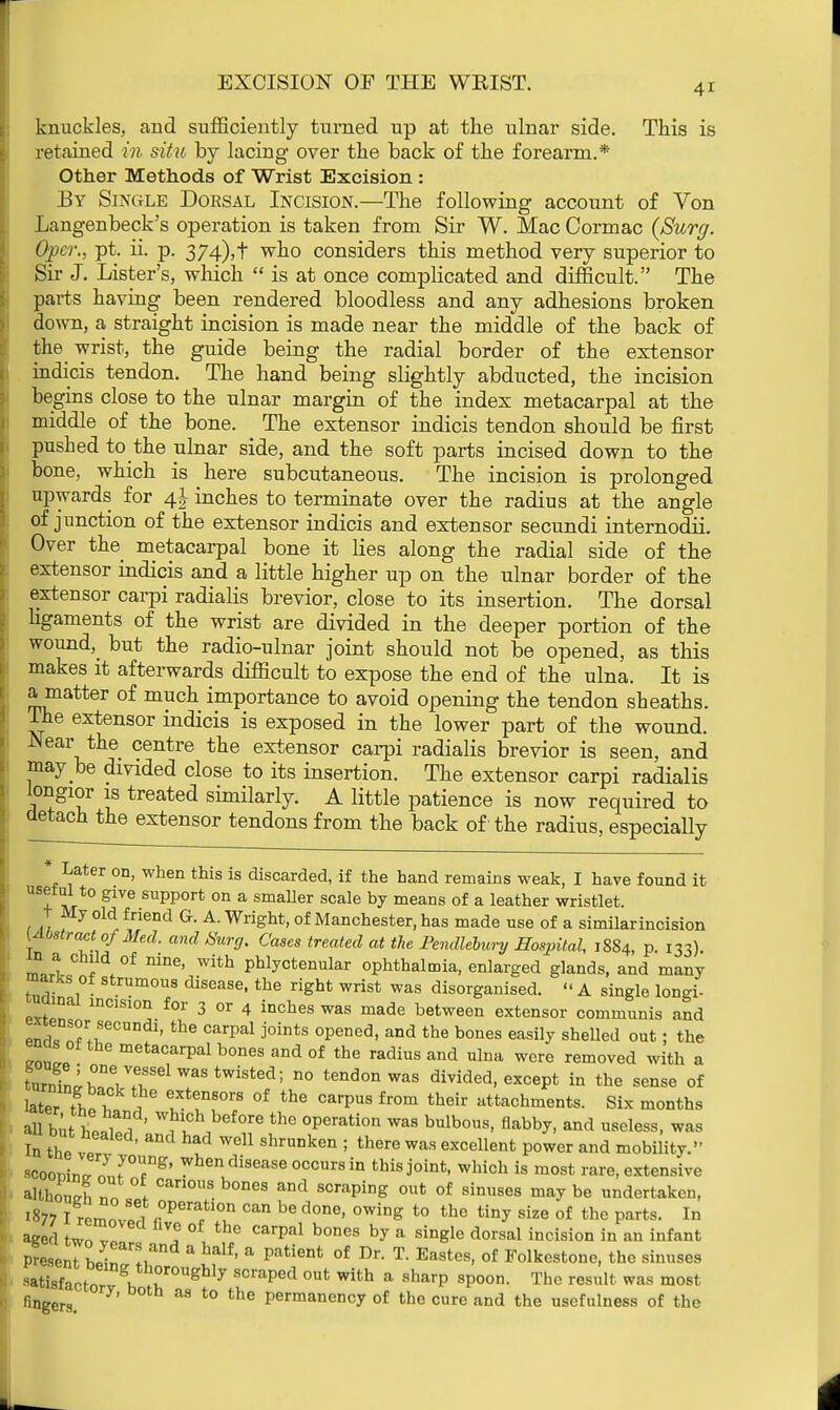 knuckles, and sufficiently turned up at the ulnar side. This is retained in situ by lacing over the back of the forearm.* Other Methods of Wrist Excision : By Single Dorsal Incision.—The following account of Von Langenbeck's operation is taken from Sir W. Mac Cormac {Surg. Opcr., pt. ii. p. 374),t who considers this method very superior to Sir J. Lister's, which  is at once complicated and difficult. The parts having been rendered bloodless and any adhesions broken down, a straight incision is made near the middle of the back of the wrist, the guide being the radial border of the extensor indicis tendon. The hand being slightly abducted, the incision begins close to the ulnar margin of the index metacarpal at the middle of the bone. The extensor indicis tendon should be first pushed to_the ulnar side, and the soft parts incised down to the bone, which is here subcutaneous. The incision is prolonged upwards for 4J inches to terminate over the radius at the angle of junction of the extensor indicis and extensor secundi internodii Over the metacarpal bone it lies along the radial side of the extensor indicis and a little higher up on the ulnar border of the extensor carpi radialis brevior, close to its insertion. The dorsal ligaments of the wrist are divided in the deeper portion of the wound^ but the radio-ulnar joint should not be opened, as this makes it afterwards difficult to expose the end of the ulna. It is a matter of much importance to avoid opening the tendon sheaths. Ihe extensor indicis is exposed in the lower part of the wound. -Near the centre the extensor carpi radialis brevior is seen, and may be divided close to its insertion. The extensor carpi radialis longior is treated similarly. A little patience is now required to detach the extensor tendons from the back of the radius, especially * Later on, when this is discarded, if the hand remains weak, I have found it usetal to give support on a smaller scale by means of a leather wristlet. t My old friend G. A. Wright, of Manchester, has made use of a similarincision [Abstract of Med. and Burg. Cases treated at the Pendlebury Hospital, 1884, p 133) LI of nine' with Phlyctenular ophthalmia, enlarged glands, and many marks of strumous disease, the right wrist was disorganised. » A single longi- nainal incision for 3 or 4 inches was made between extensor communis and Pnr *ecundl- the carPal opened, and the bones easily shelled out; the mas of the metacarpal bones and of the radius and ulna were removed with a turn WwVfr1^8^^35 n° tendonwas divided, except in the sense of later fh^f \ TT°™ °f the °arpUS fr0m their attachments. Six months all bu ' Wh'ch before the °Perati°n was bulbous, flabby, and useless, was In the vp? d ShrUDken ; there Was excellent P°wer and mobility. kooxaJLFT*' whendisease occurs in this joint, which is most rare, extensive although n„ °1 Can0US 63 and scraPing out of Onuses may be undertaken, 1877 I rprnnT.li °peractlon can be f1one> owing to the tiny size of the parts. In aged two ™, 1 , ° °arpal b0nes by a sin&le dorsal incision in an infant Present bpir, Iu & ' & patient of Dr- T- Eastes, of Folkestone, the sinuses wtisfaotm-v gh VJr0nghly SCraped °Ut With a Sharp spoon- Thc result was most fingers. &S t0 the Permanency of the cure and the usefulness of the