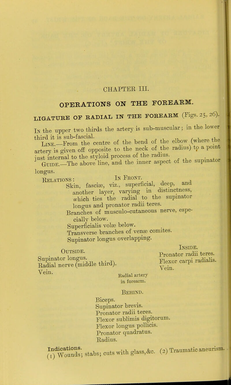 CHAPTER III. OPERATIONS ON THE FOREARM. LIGATURE OE RADIAL IN THE FOREARM (Figs. 25, 26). In the upper two thirds the artery is sub-muscular; in the lower third it is sub-fascial. . Line-From the centre of the bend of the elbow (where the artery is given off opposite to the neck of the radius) to a point iust internal to the styloid process of the radius _ Guide.—The above line, and the inner aspect of the supinator longus. Relations : In Front. Skin, fasciae, viz., superficial, deep, and another layer, varying in distinctness, which ties the radial to the supinator longus and pronator radii teres. Branches of musculo-cutaneous nerve, espe- cially below. Superficialis volte below. Transverse branches of venae comites. Supinator longus overlapping. INSIDE a . 0^TSIDE- Pronator radii teres. Supinator longus . Radial nerve (middle third). * ^xui 0 P *em- Radial artery in forearm. Behind. Biceps. Supinator brevis. Pronator radii teres. Flexor sublimis digitorum. Flexor longus pollicis. Pronator quadratus. Radius. Indications. - Traumatic aneurism. (!) Wounds; stabs; cuts with glass,osc. y*j 1