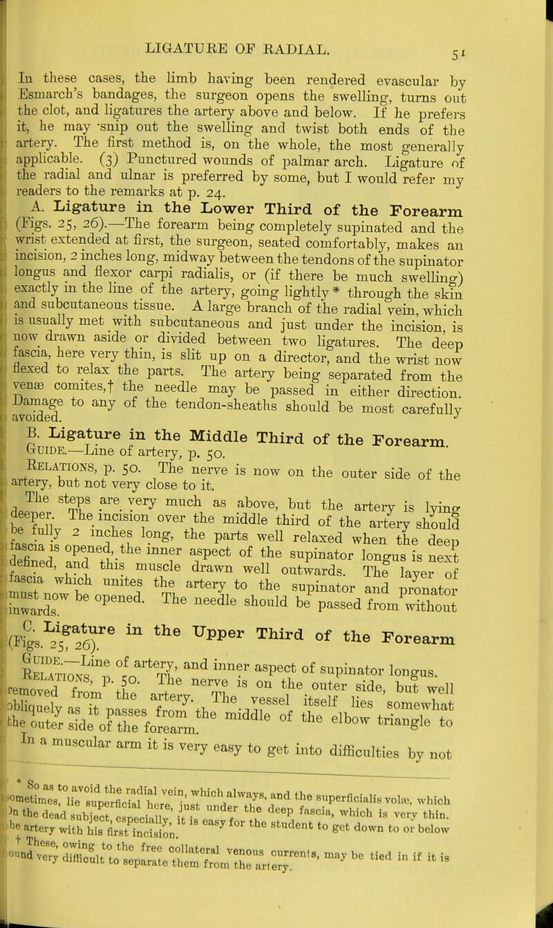 LIGATURE OF RADIAL. 5x In these cases, the limb having been rendered evascular by Esmarch's bandages, the surgeon opens the swelling, turns out the clot, and ligatures the artery above and below. If he prefers it, he may -snip out the swelling and twist both ends of the artery. The first method is, on the whole, the most generally applicable. (3) Punctured wounds of palmar arch. Ligature of the radial and ulnar is preferred by some, but I would refer my readers to the remarks at p. 24. A. Ligature in the Lower Third of the Forearm (Figs. 25, 26).—The forearm being completely supinated and the wrist extended at first, the surgeon, seated comfortably, makes an incision, 2 inches long, midway between the tendons of the supinator longus and flexor carpi radialis, or (if there be much swelling) exactly m the line of the artery, going lightly* through the skin and subcutaneous tissue. A large branch of the radial vein, which is usually met with subcutaneous and just under the incision is now drawn aside or divided between two ligatures. The deep fascia, here very thin, is slit up on a director, and the wrist now flexed to relax the parts. The artery being separated from the vena3 comites.f the needle may be passed in either direction a2f ^ tendon-slieatns s]bould be most carefully B. Ligature in the Middle Third of the Forearm b-uiDE.—Line of artery, p. 50. Relations p. 50. The nerve is now on the outer side of the artery, but not very close to it. The steps are very much as above, but the artery is lying beTL . TS1T °Ver middl6 tMrd of the ^7 ^ould be fully 2 mches long, the parts well relaxed when the deep fascia is opened the inner aspect of the supinator longus is next defined, and this muscle drawn well outwards. The layer of fascia which unites the artery to the supinator and pronator fcrbe opened-The needie swa be P—d wSs (4's.^26)re ^ UPPer ™rd °f the F°rearm RELATi7^inne, ^^rrl' inner aSPect of abator longus.  mUSCular arm {t is ™7 easy to get into difficulties by not o-^r^fi^f W^' ?iCh/Wr • th6 SUPerficiaI- which }n the dead llZlt T the deep fascia' whi<* is verV thin