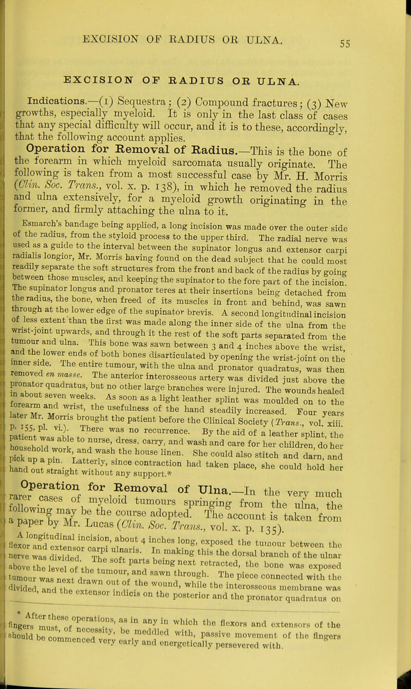55 EXCISION OF RADIUS OR ULNA. Indications.—(i) Sequestra; (2) Compound fractures; (3) New growths, especially myeloid. It is only in the last class of cases that any special difficulty will occur, and it is to these, accordingly, that the following account applies. Operation for Removal of Radius.—This is the bone of the forearm in which myeloid sarcomata usually originate. The following is taken from a most successful case by Mr. H. Morris (Clin. Soc. Trans., vol. x. p. 138), in which he removed the radius and ulna extensively, for a myeloid growth originating in the former, and firmly attaching the ulna to it. Esmarch's bandage being applied, a long incision was made over the outer side of the radius, from the styloid process to the upper third. The radial nerve was used as a guide to the interval between the supinator longus and extensor carpi radiahs longior, Mr. Morris having found on the dead subject that he could most readily separate the soft structures from the front and back of the radius by going between those muscles, and keeping the supinator to the fore part of the incision The supinator longus and pronator teres at their insertions being detached from the radius, the bone, when freed of its muscles in front and behind, was sawn through at the lower edge of the supinator brevis. A second longitudinal incision of less extent than the lirst was made along the inner side of the ulna from the wrist-joint upwards, and through it the rest of the soft parts separated from the tumour and ulna. This bone was sawn between 3 and 4 inches above the wrist, inner sidr%r ,°f b°neS disarfciculated by opening the wrist-joint on the enZf II Um0U1'' With thG Ulna aDd Pronator luadratus, was then removed en masse. The anterior interosseous artery was divided just above the raTouTspQvapnratUSlbUt 7 °ther ^ braDCheS W6re iQjUred- The wo™d* Sealed m about seven weeks. As soon as a light leather splint was moulded on to the orearm and wrist, the usefulness of the hand steadily increased. Four years Ut r Mr Morris brought the patient before the Clinical Society (Trans'vol m. patLnV™ *iL t T reCUrrenCe- Br tte aid of a leather splint, the CsehoTd 1.1 TS\ I'83' CanX Wa8h and Care for hei' ^ildren, do her Pick t1d2 Yrf ?Shfcbe b°USe liDen' She °0uld als0 stitch and to, and £d oPuarai^atte^'since fraction had taken place, she could hold her nana out straight without any support * JefZ^Z to***™™1 of Ulna._In the very much rarer cases of myeloid tumours springing from the ulna the * paper by Mr. Lucas (Clin. Soc. Tram., vol. x. p 135) fletor^dextemorc^011' f°? 4 ^ 6Xp0Sed the <« between the nerve was dMded So ^\ ? makiDg ^ the d<5rSal branch of the *™ above the level „f art* b<^i next retracted, the bone was exposed tumou was next dtlTTt T ^ thr°Ugh- The Piece COnnected the divided ?nd the osZ J * T^' WhUe the interosse™* membrane was ^ea^nd^he^xtenso^ndxcis on the posterior and the pronator quadratttS on ^^^^07^T u ^ aDyiU WWch thefl^^x^en7o7s^f the -honld^ b7commen-r be,meddled **** P^sive movement of the fingers commenced very early and energetically persevered with.