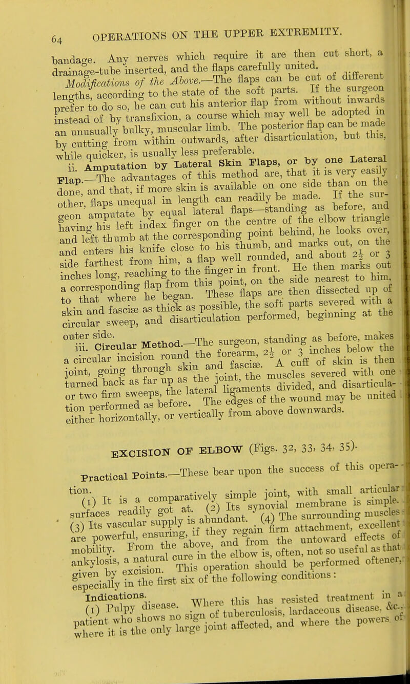 bandage. Any nerves which require it are then cut short, a drainage-tube inserted, and the flaps carefully united Mokcatiom of tke Ahove.-Tlae flaps can be cut lens-ths according to the state of the soft parts. If the surgeon nxefer to do so, he can cut his anterior flap from without inwards Ltead of by 4-ansfixion, a course which may well be adopted in an i—ll/bulky, muscular limb. The posterior flap can be made by ciXg from within outwards, after disarticulation, but this, trS-t^W, or „ one Laterf Flap ^The advantages of this method are, that it is very^easily lone,' and that, if more skin is available on one side than .on the ntw flws unequal in length can readily be made. If the sur- f^ut^e bv equal lateral flaps-standing as before, and geon amputate by equa ^/ ntre of the elbow triangle S&£^^™<^ nd'vte OUT; and leit xuuu r thlimD and marks out, on the and enters his kmte close to ^ ^ or ^ side farthest from him> ™P™ f t He then marks 0ut inches lo^V^^^J^^Toint on the side nearest to him, a corresponding flap from this point, o dissected up of jotat going <^ ^f^to mt»taf-«»ea with one turned back as far up as tne joint, disarticula- or two firm s-eps ^ lateral 1^**^, may be nnited S^r*?^ from above downwards. EXCISION or ELBOW (Figs. 32> 33. 34. 35)- Practical Points—These bear npon the success of this opera- % It is a connive* s^ple joiut, surfaces readily got at. (2) Its sy™»»' surrolmding muscles (3) Its rXhmeut.^ceilent Mk^t' i3£? TMs-o^rsho^. performed cftener, SpllStoM six o/the following conditions : Indications. h resisted treatment in a (I) P„lpy disease. W heu  ; hrdaceous disease, to-, ^^t^y X^ioLt M and where the powers of where it is