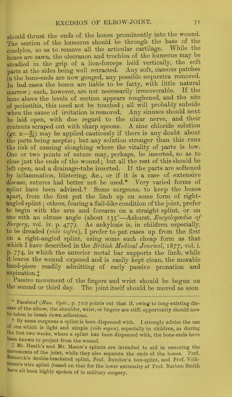 should thrust the ends of the bones prominently into the wound. The section of the humerus should be through the base of the condyles, so as to remove all the articular cartilage. While the bones are sawn, the olecranon and trochlea of the humerus may be steadied in the grip of a lion-forceps held vertically, the soft parts at the sides being well retracted. Any soft, caseous patches in the bone-ends are now gouged, any possible sequestra removed. In bad cases the bones are liable to be fatty, with little natural marrow; such, however, are not necessarily irrecoverable. If the bone above the levels of section appears roughened, and the site of periostitis, this need not be touched ; all will probably subside when the cause of irritation is removed. Any sinuses should next be laid open, with due regard to the ulnar nerve, and their contents scraped out with sharp spoons. A zinc chloride solution (gr. x—§j) may be applied cautiously if there is any doubt about the parts being aseptic; but any solution stronger than this runs the risk of causing sloughing where the vitality of parts is low. One or two points of suture may, perhaps, be inserted, so as to close just the ends of the wound; but all the rest of this should be left open, and a drainage-tube inserted. If the parts are softened by inflammation, blistering, &c, or if it is a case of extensive disease, sutures had better not be used.* Very varied forms of splint have been advised.t Some surgeons, to keep the bones apart, from the first put the limb up on some form of right- angled splint; others, fearing a flail-like condition of the joint, prefer to begin with the arm and forearm on a straight splint, or on one with an obtuse angle (about 1350—Ashurst, Encyclopaedia of Surgery, vol. iv. p. 477). As ankylosis is, in children especially, to be dreaded {vide infra), I prefer to put cases up from the first on a right-angled splint, using some such cheap form as that which I have described in the British Medical Journal, 1877, vol. i. p. 774, in which the anterior metal bar supports the limb, while it leaves the wound exposed and is easily kept clean, the movable hand-piece readily admitting of early passive pronation and supination.^ Passive movement of the fingers and wrist should be begun on the second or third day. The joint itself should be moved as soon * Farabeuf (Man. Op6r., p. 710) points out that if, owing to long-existing dis- ease of the elbow, the shoulder, wrist, or fingers are stiff, opportunity should now be taken to break down adhesions. t By some surgeons a splint is here dispensed with. I strongly advise the use of one which is light and simple {vide supra), especially in children, as during the first two weeks, where a splint has been dispensed with, the bone-ends have been known to project from the wound. t Mr. Heath's and Mr. Mason's splints are intended to aid in restoring the movements of the joint, while they also separate the ends of the bones. Prof, ^smarch's double-bracketed splint, Prof. Butcher's box-splint, and Prof. Volk- mann's wire splint (based on that for the lower extremity of Prof. Nathau Smith nave all been highly spoken of in military surgery.