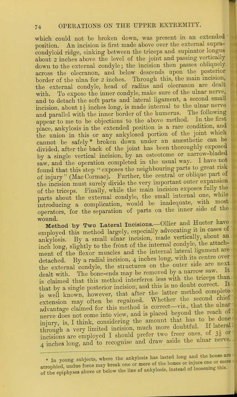 which could not be broken down, was present in an extended ' position. An incision is first made above over the external supra- condyloid ridge, sinking between the triceps and supinator longus about 2 inches above the level of the joint and passing vertically down to the external condyle; the incision then passes obliquely across the olecranon, and below descends upon the posterior border of the ulna for 2 inches. Through this, the main incision, the external condyle, head of radius and olecranon are dealt with. To expose the inner condyle, make sure of the ulnar nerve, and to detach the soft parts and lateral ligament, a second small incision, about ih inches long, is made internal to the ulnar nerve and parallel with the inner border of the humerus. The following appear to me to be objections to the above method. In the first place, ankylosis in the extended position is a rare condition, and the union in this or any ankylosed portion of the joint which cannot be safely* broken down under an anaesthetic can be divided, after the back of the joint has been thoroughly exposed by a single vertical incision, by an osteotome or narrow-bladed saw, and the operation completed in the usual way. I have not found that this step  exposes the neighbouring parts to great risk of injury  (Mac Cormac). Further, the central or oblique part ot the incision must surely divide the very important outer expansion of the triceps. Finally, while the main incision exposes fully the parts about the external condyle, the small internal one, while introducing a complication, would be inadequate, with most operators, for the separation of parts on the inner side of the W°Medthod by Two Lateral Incisions.—Oilier and Hueter have employed this method largely, especially advocating it m cases ot ankylosis. By a small ulnar incision, made vertically, about an inch long, slightly to the front of the internal condyle, the attach- ment of the flexor muscles and the internal lateral ligament are detached. By a radial incision, 4 inches long, with its centre over the external condyle, the structures on the outer side are next dealt with. The bone-ends may be removed by a narrow saw. it is claimed that this method interferes less with the triceps than that by a single posterior incision, and this is no doubt correct It is well knowu, however, that after the latter method complete extension may often be regained. Whether the second chief advantage claimed for this method is correct-viz. that the ulnar nerve does not come into view, and is placed beyond the oi injury, is, I think, considering the amount that has to be done through a very limited incision, much more doubtful. If lateral incisions are employed I should prefer two freer ones of tfj 4 inches long, and to recognise and draw aside the ulnar nerve • In young subjects, where the ankylosis has lasted long and the bones are * J^VLdue force may break one or more of the bones or injure one or more