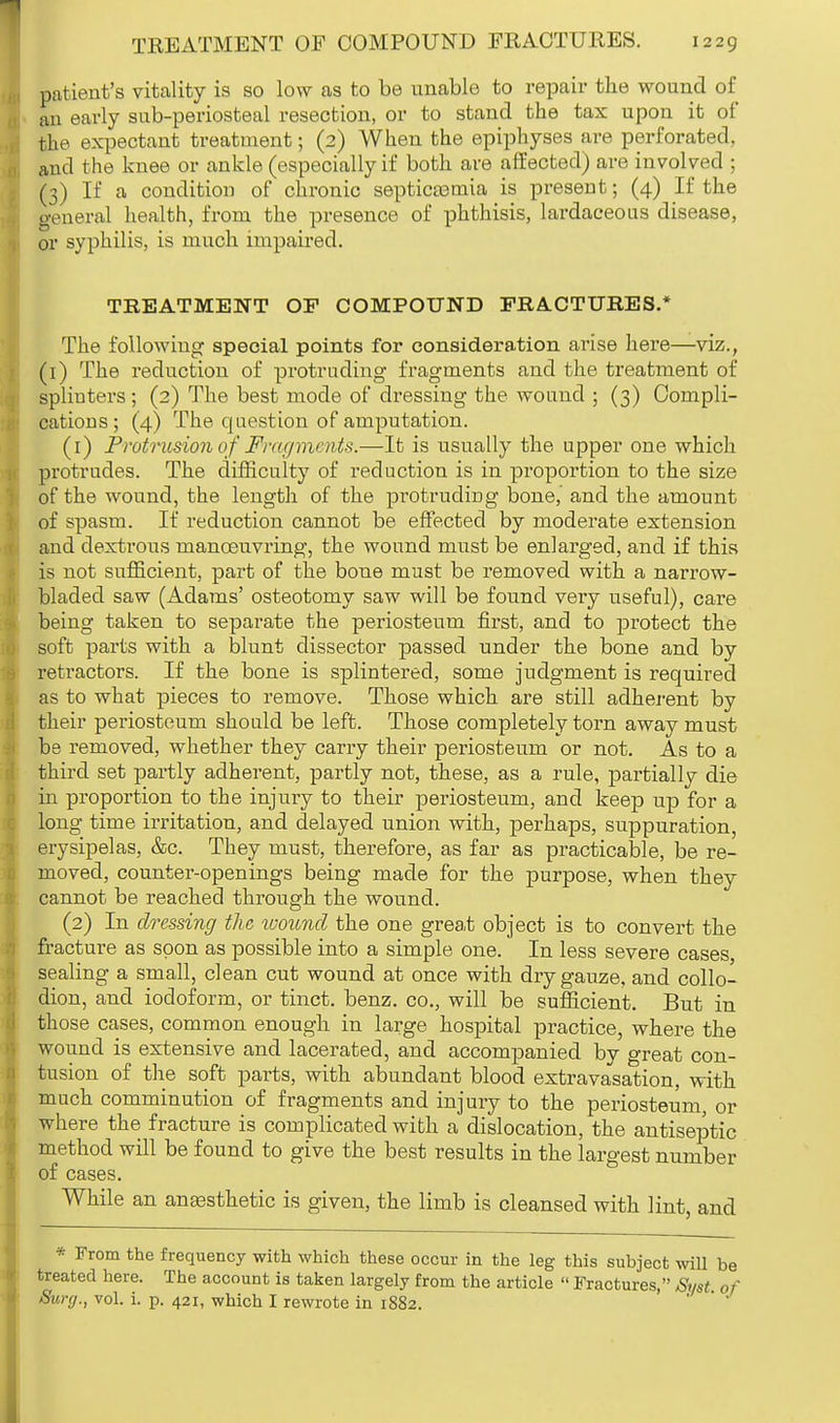 patient's vitality is so low as to be unable to repair the wound of an early sub-periosteal resection, or to stand the tax upon it of fche expectant treatment; (2) When the epiphyses are perforated, and the knee or ankle (especially if both are affected) are involved ; (3) If a condition of chronic septicaamia is present; (4) If the general health, from the presence of phthisis, lardaceous disease, or syphilis, is much impaired. TREATMENT OF COMPOUND FRACTURES.* The following special points for consideration arise here—viz., (1) The reduction of protruding fragments and the treatment of spliuters; (2) The best mode of dressing the wound ; (3) Compli- cations ; (4) The question of amputation. (1) Protrusion of Friti/moits.—It is usually the upper one which protrudes. The difficulty of reduction is in proportion to the size of the wound, the length of the protruding bone, and the amount of spasm. If reduction cannot be effected by moderate extension and dextrous manoeuvring, the wound must be enlarged, and if this is not sufficient, part of the bone must be removed with a narrow- bladed saw (Adams' osteotomy saw will be found very useful), care being taken to separate the periosteum first, and to protect the soft parts with a blunt dissector passed under the bone and by retractors. If the bone is splintered, some judgment is required as to what pieces to remove. Those which are still adherent by their periosteum should be left. Those completely torn away must be removed, whether they carry their periosteum or not. As to a third set partly adherent, partly not, these, as a rule, partially die in proportion to the injury to their periosteum, and keep up for a long time irritation, and delayed union with, perhaps, suppuration, erysipelas, &c. They must, therefore, as far as practicable, be re- moved, counter-openings being made for the purpose, when they cannot be reached through the wound. (2) In dressing the toouncl the one great object is to convert the fracture as soon as possible into a simple one. In less severe cases, sealing a small, clean cut wound at once with dry gauze, and collo- dion, and iodoform, or tinct. benz. co., will be sufficient. But in those cases, common enough in large hospital practice, where the wound is extensive and lacerated, and accompanied by great con- tusion of the soft parts, with abundant blood extravasation, with much comminution of fragments and injury to the periosteum, or where the fracture is complicated with a dislocation, the antiseptic method will be found to give the best results in the largest number of cases. While an anaesthetic is given, the limb is cleansed with lint, and * From the frequency with which these occur in the leg this subject will be treated here. The account is taken largely from the article  Fractures, Smt of Surg., vol. i. p. 421, which I rewrote in 1882.