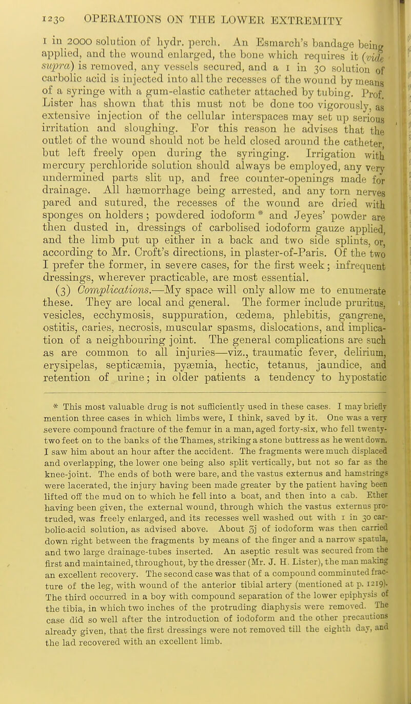 i in 2000 solution of hydr. perch. An Esmarch's bandage being applied, and the wound enlarged, the bone which requires it (vide supra) is removed, any vessels secured, and a i in 30 solution of carbolic acid is injected into all the recesses of the wound by means of a syringe with a gum-elastic catheter attached by tubing. Prof Lister has shown that this must not be done too vigorously, as extensive injection of the cellular interspaces may set up serious; irritation and sloughing. For this reason he advises that the outlet of the wound should not be held closed around the catheter but left freely open during the syringing. Irrigation with mercury perchloride solution should always be employed, any very undermined parts slit up, and free counter-openings made for drainage. All haemorrhage being arrested, and any torn nerves pared and sutured, the recesses of the wound are dried with sponges on holders; powdered iodoform * and Jeyes' powder are then dusted in, dressings of carbolised iodoform gauze applied, and the limb put up either in a back and two side splints, or according to Mr. Croft's directions, in plaster-of-Paris. Of the two I prefer the former, in severe cases, for the first week; infrequent dressings, wherever practicable, are most essential. (3) Complications.—My space will only allow me to enumerate these. They are local and general. The former include pruritus, vesicles, ecchymosis, suppuration, oedema, phlebitis, gangrene, ostitis, caries, necrosis, muscular spasms, dislocations, and implica- tion of a neighbouring joint. The general complications are such as are common to all injuries—viz., traumatic fever, delirium, erysipelas, septicaemia, pyaemia, hectic, tetanus, jaundice, and retention of urine; in older patients a tendency to hypostatic * This most valuable drug is not sufficiently used in these cases. I may briefly mention three cases in which limbs were, I think, saved by it. One was a very severe compound fracture of the femur in a man, aged forty-six, who fell twenty- two feet on to the banks of the Thames, striking a stone buttress as he went down. I saw him about an hour after the accident. The fragments were much displaced and overlapping, the lower one being also split vertically, but not so far as the knee-joint. The ends of both were bare, and the vastus externus and hamstrings were lacerated, the injury having been made greater by the patient having been lifted off the mud on to which he fell into a boat, and then into a cab. Ether having been given, the external wound, through which the vastus externus pro- truded, was freely enlarged, and its recesses well washed out with 1 in 30 car- bolic-acid solution, as advised above. About 5j of iodoform was then carried down right between the fragments by means of the finger and a narrow spatula, and two large drainage-tubes inserted. An aseptic result was secured from the first and maintained, throughout, by the dresser (Mr. J. H. Lister), the man making an excellent recovery. The second case was that of a compound comminuted frac- ture of the leg, with wound of the anterior tibial artery (mentioned at p. 1219). The third occurred in a boy with compound separation of the lower epiphysis of the tibia, in which two inches of the protruding diaphysis were removed. The case did so well after the introduction of iodoform and the other precautions already given, that the first dressings were not removed till the eighth day, and the lad recovered with an excellent limb.