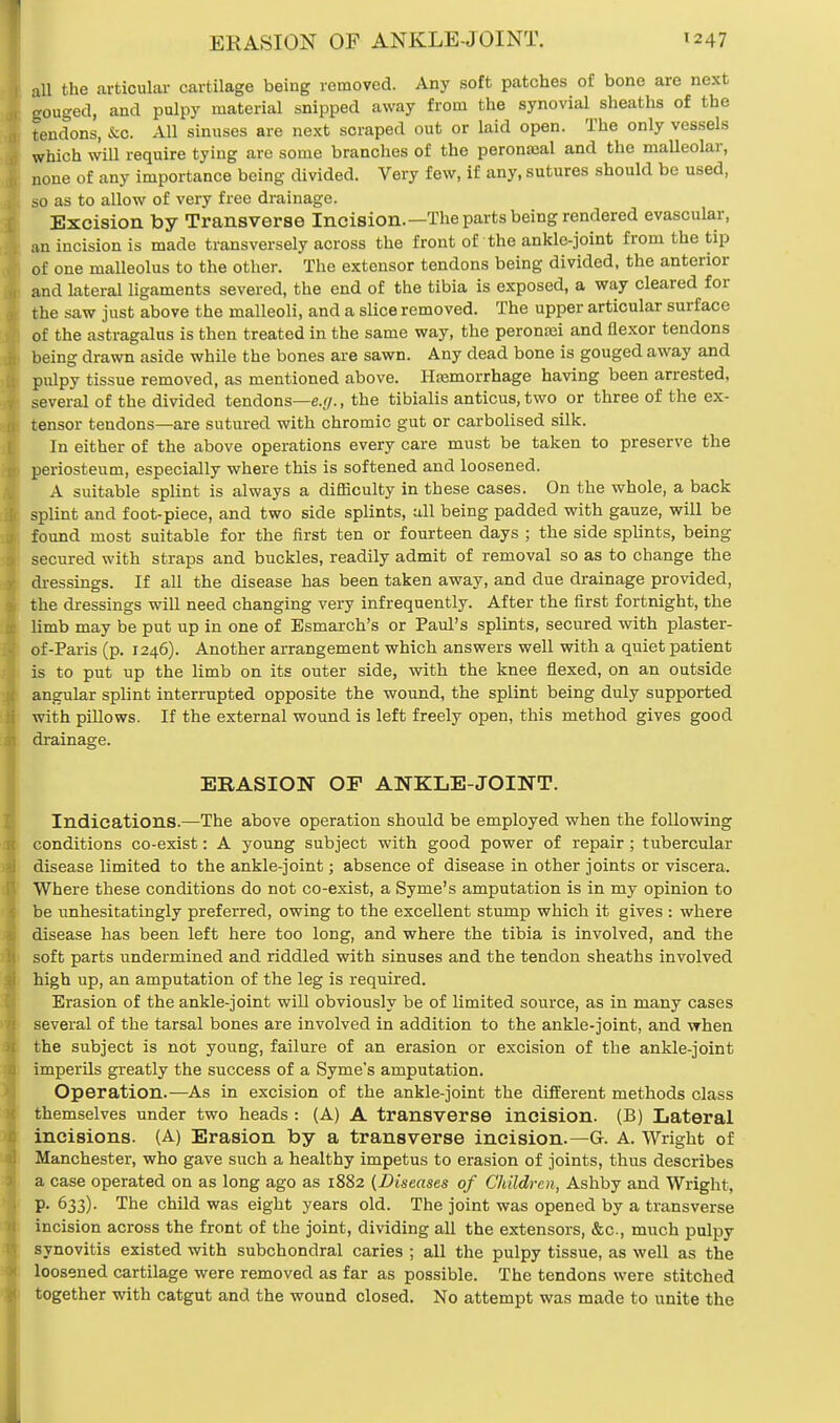 all the articular cartilage being removed. Any soft patches of bone are next gouged, and pulpy material snipped away from the synovial sheaths of the tendons, &c. All sinuses are next scraped out or laid open. The only vessels which will require tying are some branches of the peronajal and the malleolar, none of any importance being divided. Very few, if any, sutures should be used, so as to allow of very free drainage. Excision by Transverse Incision.—The parts being rendered evascular, an incision is made transversely across the front of the ankle-joint from the tip of one malleolus to the other. The extensor tendons being divided, the anterior and lateral ligaments severed, the end of the tibia is exposed, a way cleared for the saw just above the malleoli, and a slice removed. The upper articular surface of the astragalus is then treated in the same way, the peronaji and flexor tendons being drawn aside while the bones are sawn. Any dead bone is gouged away and pulpy tissue removed, as mentioned above. Hasmorrhage having been arrested, several of the divided tendons—e.g., the tibialis anticus.two or three of the ex- tensor tendons—are sutured with chromic gut or carbolised silk. In either of the above operations every care must be taken to preserve the periosteum, especially where this is softened and loosened. A suitable splint is always a difficulty in these cases. On the whole, a back splint and foot-piece, and two side splints, all being padded with gauze, will be found most suitable for the first ten or fourteen days ; the side splints, being secured with straps and buckles, readily admit of removal so as to change the dressings. If all the disease has been taken away, and due drainage provided, the dressings will need changing very infrequently. After the first fortnight, the limb may be put up in one of Esmarch's or Paul's splints, secured with plaster- of-Paris (p. 1246). Another arrangement which answers well with a quiet patient is to put up the limb on its outer side, with the knee flexed, on an outside angular splint interrupted opposite the wound, the splint being duly supported with pillows. If the external wound is left freely open, this method gives good drainage. ERASION OP ANKLE-JOINT. Indications.—The above operation should be employed when the following conditions co-exist: A young subject with good power of repair; tubercular disease limited to the ankle-joint; absence of disease in other joints or viscera. Where these conditions do not co-exist, a Syme's amputation is in my opinion to be unhesitatingly preferred, owing to the excellent stump which it gives : where disease has been left here too long, and where the tibia is involved, and the soft parts undermined and riddled with sinuses and the tendon sheaths involved high up, an amputation of the leg is required. Erasion of the ankle-joint will obviously be of limited source, as in many cases several of the tarsal bones are involved in addition to the ankle-joint, and when the subject is not young, failure of an erasion or excision of the ankle-joint imperils greatly the success of a Syme's amputation. Operation.—As in excision of the ankle-joint the different methods class themselves under two heads: (A) A transverse incision. (B) Lateral incisions. (A) Erasion by a transverse incision.— G. A. Wright of Manchester, who gave such a healthy impetus to erasion of joints, thus describes a case operated on as long ago as 1882 (Diseases of Children, Ashby and Wright, p. 633). The child was eight years old. The joint was opened by a transverse incision across the front of the joint, dividing all the extensors, &c, much pulpy synovitis existed with subchondral caries ; all the pulpy tissue, as well as the loosened cartilage were removed as far as possible. The tendons were stitched together with catgut and the wound closed. No attempt was made to unite the