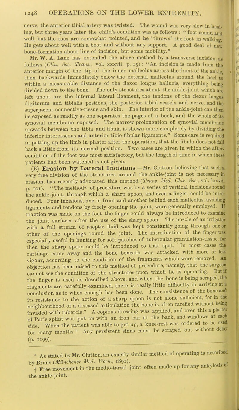 nerve, the anterior tibial artery was twisted. The wound was very slow in heal- ing, but three years later the child's condition was as follows : foot sound and well, but the toes are somewhat pointed, and he ' throws' the foot in walking. He gets about well with a boot and without any support. A good deal of new bone-formation about line of incision, but some mobility. Mr. W. A. Lane has extended the above method by a transverse incision, as follows (Clin. Soc. Trans., vol. xxxvii. p. 15) : An incision is made from the anterior margin of the tip of the inner malleolus across the front of the ankle, then backwards immediately below the external malleolus around the heel to within a measurable distance of the flexor lougus hallucis, everything being divided down to the bone. The only structures about the ankle-joint which are left uncut are the internal lateral ligament, the tendons of the flexor longus digitorum and tibialis posticus, the posterior tibial vessels and nerve, and the superjacent connective-tissue and skin. The interior of the ankle-joint can then be exposed as readily as one separates the pages of a book, and the whole of its synovial membrane exposed. The narrow prolongation of synovial membrane upwards between the tibia and fibula is shown more completely by dividing the inferior interosseous and anterior tibio-fibular ligaments. Some care is required in putting up the limb in plaster after the operation, that the fibula does not fall back a little from its normal position. Two cases are given in which the after- condition of the foot was most satisfactory, but the length of time in which these patients had been watched is not given. (B) Erasion by Lateral Incisions.—Mr. Clutton, believing that such a very free division of the structures around the ankle-joint is not necessary in erasion, has recently advocated this method (Trans. Med. Chir. Soc, vol. lxxvii. p. 101).  The method* of procedure was by a series of vertical incisions round the ankle-joint, through which a sharp spoon, and even a finger, could he intro- duced. Four incisions, one in front and another behind each malleolus, avoiding ligaments and tendons by freely opening the joint, were generally employed. If traction was made on the foot the finger could always be introduced to examine the joint surfaces after the use of the sharp spoon. The nozzle of an irrigator with a full stream of aseptic fluid was kept constantly going through one or other of the openings round the joint. The introduction of the finger was especially useful in hunting for soft patches of tubercular granulation-tissue, for then the sharp spoon could be introduced to that spot. In most cases the cartilage came away and the bone beneath was attacked with more or less vigour, according to the condition of the fragments which were removed. An objection has been raised to this method of procedure, namely, that the surgeon cannot see the condition of the structures upon which he is operating. But if the finger is used as described above, and when the bone is being scraped, the fragments are carefully examined, there is really little difficulty in arriving at a conclusion as to when enough has been done. The consistence of the bone and its resistance to the action of a sharp spoon is not alone sufficient, for in the neighbourhood of a diseased articulation the bone is often rarefied witnout being invaded with tubercle. A copious dressing was applied, and over this a plaster of Paris splint was put on with an iron bar at the back, and windows at each side When the patient was able to get up, a knee-rest was ordered to be used for many months.t Any persistent sinus must be scraped out without delay (p- 119.9)* * As stated by Mr. Clutton, an exactly similar method of operating is described by Bruns (Munchener Med. Woch., 1891). . t Free movement in the medio-tarsal joint often made up for any ankylosis 01 the ankle-joint.