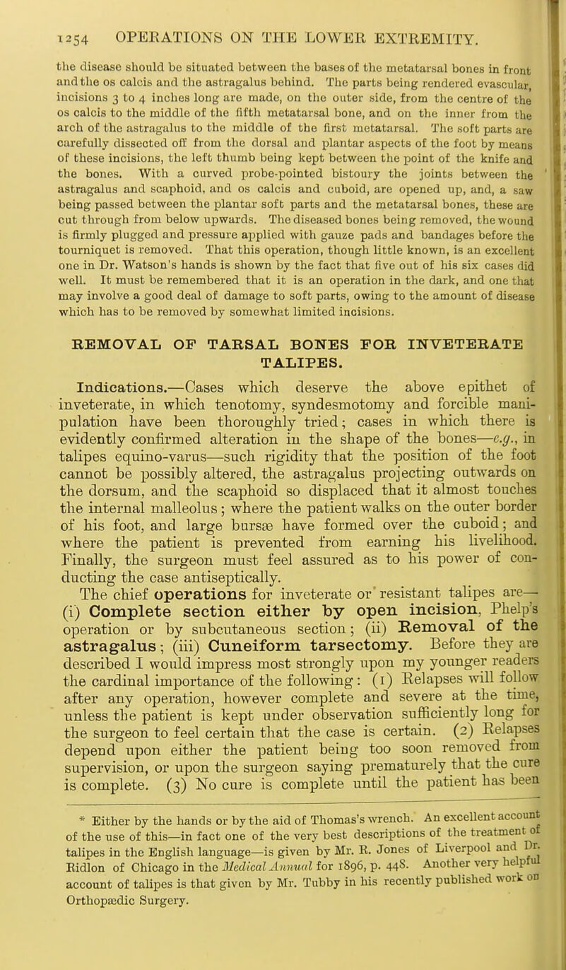 the disease should be situated between the bases of the metatarsal bones in front and the os calcis and the astragalus behind. The parts being rendered evascular, incisions 3 to 4 inches long are made, on the outer side, from the centre of the os calcis to the middle of the fifth metatarsal bone, and on the inner from the arch of the astragalus to the middle of the first metatarsal. The soft parts are carefully dissected off from the dorsal and plantar aspects of the foot by means of these incisions, the left thumb being kept between the point of the knife and the bones. With a curved probe-pointed bistoury the joints between the astragalus and scaphoid, and os calcis and cuboid, are opened up, and, a saw being passed between the plantar soft parts and the metatarsal bones, these are cut through from below upwards. The diseased bones being removed, the wound is firmly plugged and pressure applied with gauze pads and bandages before the tourniquet is removed. That this operation, though little known, is an excellent one in Dr. Watson's hands is shown by the fact that five out of his six cases did well. It must be remembered that it is an operation in the dark, and one that may involve a good deal of damage to soft parts, owing to the amount of disease which has to be removed by somewhat limited incisions. REMOVAL OF TARSAL BONES FOR INVETERATE TALIPES. Indications.—Cases which deserve the above epithet of inveterate, in which tenotomy, syndesmotomy and forcible mani- pulation have been thoroughly tried; cases in which there is evidently confirmed alteration in the shape of the bones—e.g., in talipes equino-varus—such rigidity that the position of the foot cannot be possibly altered, the astragalus projecting outwards on the dorsum, and the scaphoid so displaced that it almost touches the internal malleolus; where the patient walks on the outer border of his foot, and large bursas have formed over the cuboid; and where the patient is prevented from earning his livelihood. Finally, the surgeon must feel assured as to his power of con- ducting the case antiseptically. The chief operations for inveterate or' resistant talipes are— (i) Complete section either by open incision, Phelps operation or by subcutaneous section; (ii) Removal of the astragalus; (iii) Cuneiform tarsectomy. Before they are described I would impress most strongly upon my younger readers the cardinal importance of the following : (1) Eel apses will follow after any operation, however complete and severe at the time, unless the patient is kept under observation sufficiently long for the surgeon to feel certain that the case is certain. (2) Eelapses depend upon either the patient being too soon removed from supervision, or upon the surgeon saying prematurely that the cure is complete. (3) No cure is complete until the patient has been * Either by the hands or by the aid of Thomas's wrench. An excellent account of the use of this—in fact one of the very best descriptions of the treatment of talipes in the English language—is given by Mr. R. Jones of Liverpool and Dr. Ridlon of Chicago in the Medical Annual for 1896, p. 44S- Another very helpful account of talipes is that given by Mr. Tubby in his recently published work on Orthopaedic Surgery.