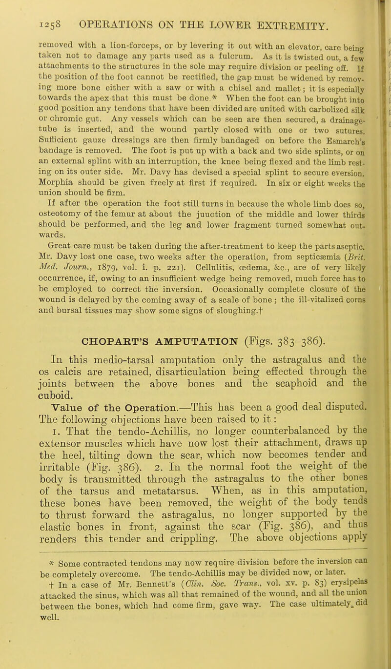 removed with a lion-forceps, or by levering it out with an elevator, care being taken not to damage any parts used as a fulcrum. As it is twisted out, a few attachments to the structures in the sole may require division or peeling off. If the position of the foot cannot be rectified, the gap must be widened by remov- ing more bone either with a saw or with a chisel and mallet; it is especially towards the apex that this must be done.* When the foot can be brought into good position any tendons that have been divided are united with carbolized silk or chromic gut. Any vessels which can be seen are then secured, a drainage- tube is inserted, and the wound partly closed with one or two sutures. Sutticient gauze dressings are then firmly bandaged on before the Esmarch's bandage is removed. The foot is put up with a back and two side splints, or on an external splint with an interruption, the knee being flexed and the limb rest- ing on its outer side. Mr. Davy has devised a special splint to secure eversion. Morphia should be given freely at first if required. In six or eight weeks the union should be firm. If after the operation the foot still turns in because the whole limb does so, osteotomy of the femur at about the juuction of the middle and lower thirds should be performed, and the leg and lower fragment turned somewhat out- wards. Great care must be taken during the after-treatment to keep the parts aseptic. Mr. Davy lost one case, two weeks after the operation, from septicemia (Brit. Med. Journ., 1879, vol. i. p. 221). Cellulitis, oedema, &c, are of very likely occurrence, if, owing to an insufficient wedge being removed, much force has to be employed to correct the inversion. Occasionally complete closure of the wound is delayed by the coming away of a scale of bone ; the ill-vitalized corns and bursal tissues may show some signs of sloughing, f CHOPART'S AMPUTATION (Figs. 383-386). In this medio-tarsal amputation only the astragalus and the os calcis are retained, disarticulation being effected through the joints between the above bones and the scaphoid and the cuboid. Value of the Operation.—This has been a good deal disputed. The following objections have been raised to it: I. That the tendo-Achillis, no longer counterbalanced by the extensor muscles which have now lost their attachment, draws up the heel, tilting down the scar, which now becomes tender aud irritable (Fig. 386). 2. In the normal foot the weight of the body is transmitted through the astragalus to the other bones of the tarsus and metatarsus. When, as in this amputation, these bones have been removed, the weight of the body tends to thrust forward the astragalus, no longer supported by the elastic bones in front, against the scar (Fig. 386), and thus renders this tender and crippling. The above objections apply * Some contracted tendons may now require division before the inversion can be completely overcome. The tendo-Achillis may be divided now, or later. t In a case of Mr. Bennett's (Clin. Soc. Trans., vol. xv. p. S3) erysipelas attacked the sinus, which was all that remained of the wound, and all the union between the bones, which had come firm, gave way. The case ultimately, did well.