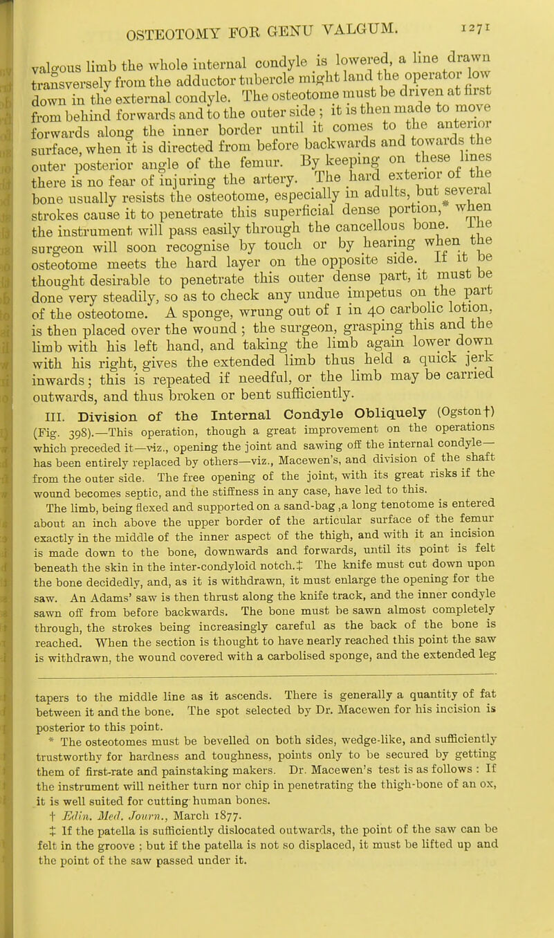 valgus limb the whole internal condyle is lowered a line drawn SSsversely from the adductor tubercle might land the operator low down in the external condyle. The osteotome must be driven at hrst from behind forwards and to the outer side; it is then made to move forwards along the inner border until it comes to the anterior surface, when it is directed from before backwards and towards the outer posterior angle of the femur. By keeping on these lines there is no fear of injuring the artery. The hard exterior of the bone usually resists the osteotome, especially m adults, but several strokes cause it to penetrate this superficial dense portion, when the instrument will pass easily through the cancellous bone, ine surgeon will soon recognise by touch or by hearing when the osteotome meets the hard layer on the opposite side.^ It it be thought desirable to penetrate this outer dense part, it must be done very steadily, so as to check any undue impetus on the part of the osteotome. A sponge, wrung out of I m 40 carbolic lotion, is then placed over the wound ; the surgeon, grasping this and the limb with his left hand, and taking the limb again lower down with his right, gives the extended limb thus held a quick jerk inwards; this is repeated if needful, or the limb may be carried outwards, and thus broken or bent sufficiently. III. Division of the Internal Condyle Obliquely (Ogstonf) (Fig. 398).—This operation, though a great improvement on the operations which preceded it—viz., opening the joint and sawing off the internal condyle— has been entirely replaced by others—viz., Macewen's, and division of the shaft from the outer side. The free opening of the joint, with its great risks if the wound becomes septic, and the stiffness in any case, have led to this. The limb, being flexed and supported on a sand-bag ,a long tenotome is entered about an inch above the upper border of the articular surface of the femur exactly in the middle of the inner aspect of the thigh, and with it an incision is made down to the bone, downwards and forwards, until its point is felt beneath the skin in the inter-condyloid notch. J The knife must cut down upon the bone decidedly, and, as it is withdrawn, it must enlarge the opening for the saw. An Adams' saw is then thrust along the knife track, and the inner condyle sawn off from before backwards. The bone must be sawn almost completely through, the strokes being increasingly careful as the back of the bone is reached. When the section is thought to have nearly reached this point the saw is withdrawn, the wound covered with a carbolised sponge, and the extended leg tapers to the middle line as it ascends. There is generally a quantity of fat between it and the bone. The spot selected by Dr. Macewen for his incision is posterior to this point. * The osteotomes must be bevelled on both sides, wedge-like, and sufficiently trustworthy for hardness and toughness, points only to be secured by getting them of first-rate and painstaking makers. Dr. Macewen's test is as follows : If the instrument will neither turn nor chip in penetrating the thigh-bone of an ox, it is well suited for cutting human bones. t Edin. Med. Jowrn., March 1877. X If the patella is sufficiently dislocated outwards, the point of the saw can be felt in the groove ; but if the patella is not so displaced, it must be lifted up and the point of the saw passed under it.
