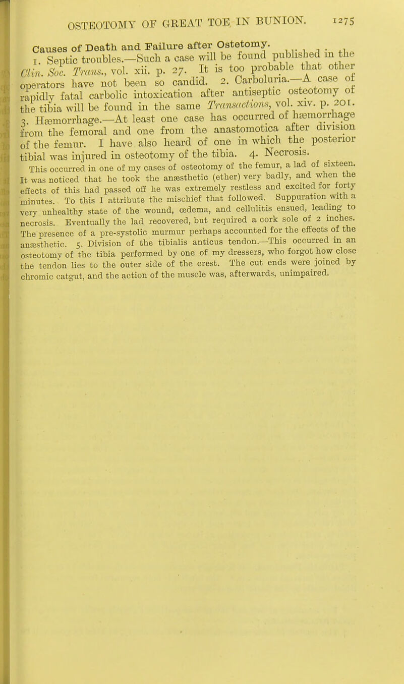 Causes of Death and Failure after Ostetomy. 1 Septic troubles.-Such a case will be found published in the Clin. Sac. Trans., vol. xii. p. 27. It is too probable that other operators have not been so candid. 2. Carbohma.-A case of rapidly fatal carbolic intoxication after antiseptic osteotomy of the tibia will be found in the same Transactions,,to1. nv. p. 201. * Hemorrhage.—At least one case has occurred of hemorrhage from the femoral and one from the anastomotica after division of the femur. I have also heard of one in which the posterior tibial was injured in osteotomy of the tibia. 4. Necrosis. This occurred in one of my cases of osteotomy of the femur, a lad of sixteen. It was noticed that he took the anaesthetic (ether) very badly, and when the effects of this had passed off he was extremely restless and excited for forty minutes. To this I attribute the mischief that followed. Suppuration with a very unhealthy state of the wound, oedema, and cellulitis ensued, leading to necrosis. Eventually the lad recovered, but required a cork sole of 2 inches. The presence of a pre-systolic murmur perhaps accounted for the effects of the anesthetic. 5. Division of the tibialis anticus tendon.—This occurred in an osteotomy of the tibia performed by one of my dressers, who forgot how close the tendon lies to the outer side of the crest. The cut ends were joined by chromic catgut, and the action of the muscle was, afterwards, unimpaired.