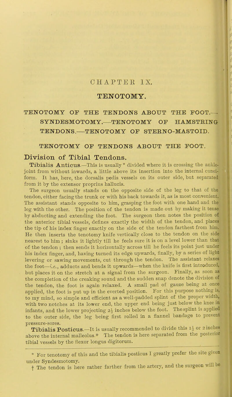 TENOTOMY. TENOTOMY OP THE TENDONS ABOUT THE EOOT.^ SYNDESMOTOMY.—TENOTOMY OF HAMSTRING TENDONS.—TENOTOMY OF STERNO-MASTOID. TENOTOMY OF TENDONS ABOUT THE FOOT. Division of Tibial Tendons. Tibialis Anticus.—This is usually * divided where it is crossing the ankle- joint from without inwards, a little above its insertion into the internal cunei- form. It has, here, the dorsalis pedis vessels on its outer side, but separated from it by the extensor proprius hallucis. The surgeon usually stands on the opposite side of the leg to that of the tendon, either facing the trunk or with his back towards it, as is most convenient. The assistant stands opposite to him, grasping the foot with one hand and the leg with the other. The position of the tendon is made out by making it tense by abducting and extending the foot. The surgeon then notes the position of the anterior tibial vessels, defines exactly the width of the tendon, and places the tip of his index finger exactly on the side of the tendon farthest from him. He then inserts the tenotomy knife vertically close to the tendon on the side nearest to him ; sinks it lightly till he feels sure it is on a level lower than that of the tendon ; then sends it horizontally across till he feels its point just under his index finger, and, having turned its edge upwards, finally, by a series of light levering or sawing movements, cut through the tendon. The assistant relaxes the foot—i.e., adducts and bends it upwards—when the knife is first introduced, but places it on the stretch at a signal from the surgeon. Finally, as soon as the completion of the creaking sound and the sudden snap denote the division of the tendon, the foot is again relaxed. A small pad of gauze being at once applied, the foot is put up in the everted position. For this purpose nothin to my mind, so simple and efficient as a well-padded splint of the proper width, with two notches at its lower end, the upper end being just below the knee in infants, and the lower projecting z\ inches below the foot. The splint is applied to the outer side, the leg being first rolled in a flannel bandage to prevent pressure-sores. Tibialis Posticus—It is usually recommended to divide this \ \ or 2 inches above the internal malleolus.* The tendon is here separated from the posterior tibial vessels by the flexor longus digitorum. * For tenotomy of this and the tibialis posticus I greatly prefer the site givea under Syndesmotomy. f The tendon is here rather farther from the artery, and the surgeon will be