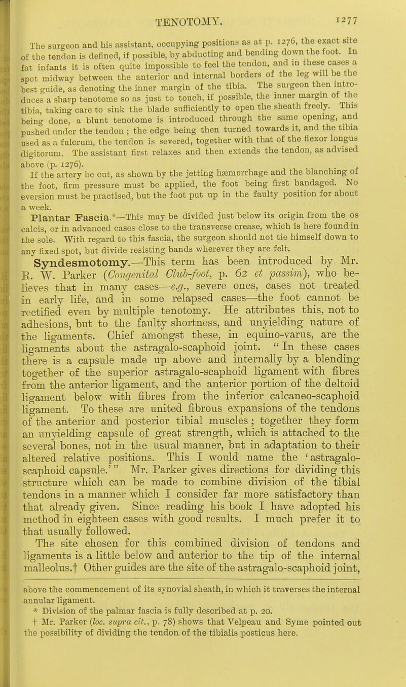 The surgeon and his assistant, occupying positions as at p. 1276, the exact site of the tendon is defined, if possible, by abducting and bending down the foot. In fat infants it is often quite impossible to feel the tendon, and in these cases a spot midway between the anterior and internal borders of the leg will be the best guide, as denoting the inner margin of the tibia. The surgeon then intro- duces a sharp tenotome so as just to touch, if possible, the inner margin of the tibia, taking care to sink the blade sufficiently to open the sheath freely. This being done, a blunt tenotome is introduced through the same opening, and pushed under the tendon ; the edge being then turned towards it, and the tibia used as a fulcrum, the tendon is severed, together with that of the flexor longus digitorum. The assistant first relaxes and then extends the tendon, as advised above (p. 1276). If the artery be cut, as shown by the jetting haemorrhage and the blanching of the foot, firm pressure must be applied, the foot being first bandaged. No eversion must be practised, but the foot put up in the faulty position for about a week. Plantar Fascia.'—This may be divided just below its origin from the os calcis, or in advanced cases close to the transverse crease, which is here found in the sole. With regard to this fascia, the surgeon should not tie himself down to any fixed spot, but divide resisting bands wherever they are felt. Syndesmotomy.—This term has been introduced by Mr. R. W. Parker (Congenital Club-foot, p. 62 et passim), who be- lieves that in many cases—e.g., severe ones, cases not treated in early life, and in some relapsed cases—the foot cannot be rectified even by multiple tenotomy. He attributes this, not to adhesions, but to the faulty shortness, and unyielding nature of the ligaments. Chief amongst these, in equino-varus, are the ligaments about the astragalo-scaphoid joint.  In these cases there is a capsule made up above and internally by a blending together of the superior astragalo-scaphoid ligament with fibres from the anterior ligament, and the anterior portion of the deltoid ligament below with fibres from the inferior calcaneo-scaphoid ligament. To these are united fibrous expansions of the tendons of the anterior and posterior tibial muscles ; together they form an unyielding capsule of great strength, which is attached to the several bones, not in the usual manner, but in adaptation to their altered relative positions. This I would name the 'astragalo- scaphoid capsule.' Mr. Parker gives directions for dividing this structure which can be made to combine division of the tibial tendons in a manner which I consider far more satisfactory than that already given. Since reading his book I have adopted his method in eighteen cases with good results. I much prefer it to that usually followed. The site chosen for this combined division of tendons and ligaments is a little below and anterior to the tip of the internal malleolus.f Other guides are the site of the astragalo-scaphoid joint, above the commencement of its synovial sheath, in which it traverses the internal annular ligament. * Division of the palmar fascia is fully described at p. 20. I Mr. Parker (loc. supra tit., p. 78) shows that Velpeau and Syrne pointed out the possibility of dividing the tendon of the tibialis posticus here.