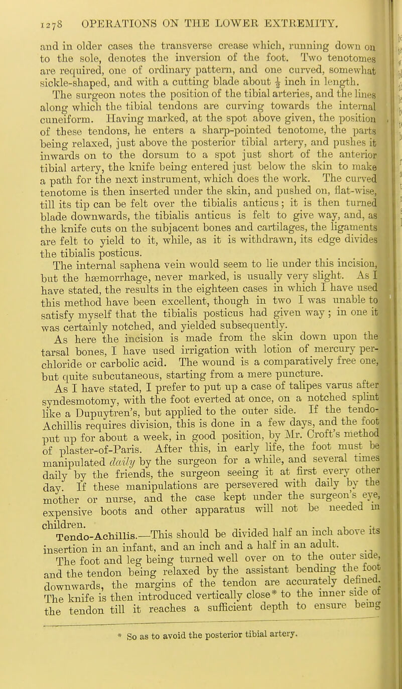 and in older cases the transverse crease which, running down on to the sole, denotes the inversion of the foot. Two tenotomes are required, one of ordinary pattern, and one carved, somewhat sickle-shaped, and with a cutting blade about i inch in length. The surgeon notes the position of the tibial arteries, and the lines along which the tibial tendons are curving towards the internal cuneiform. Having marked, at the spot above given, the position . of these tendons, he enters a sharp-pointed tenotome, the parts being relaxed, just above the posterior tibial artery, and pushes it inwards on to the dorsum to a spot just short of the anterior tibial artery, the knife being entered just below the skin to make a path for the next instrument, which does the work. The curved tenotome is then inserted under the skin, and pushed on, flat-wise, till its tip can be felt over the tibialis anticus; it is then turned blade downwards, the tibialis anticus is felt to give way, and, as the knife cuts on the subjacent bones and cartilages, the ligaments are felt to yield to it, while, as it is withdrawn, its edge divides the tibialis posticus. The internal saphena vein would seem to lie under this incision, but the hEemorrhage, never marked, is usually very slight. As I have stated, the results in the eighteen cases in which I have used this method have been excellent, though in two I was unable to satisfy myself that the tibialis posticus had given way ; in one it was certainly notched, and yielded subsequently. As here the incision is made from the skin down upon the tarsal bones, I have used irrigation with lotion of mercury per- chloride or carbolic acid. The wound is a comparatively free oneM but quite subcutaneous, starting from a mere puncture. As I have stated, I prefer to put up a case of talipes varus after syndesmotomy, with the foot everted at once, on a notched splint like a Dupuytren's, but applied to the outer side. If the tendo- Achillis requires division, this is done in a few days, and the foot put up for about a week, in good position, by Mr. Croft's method of plaster-of-Paris. After this, in early life, the foot must he manipulated daily by the surgeon for a while, and several times daily by the friends, the surgeon seeing it at first every other day If these manipulations are persevered with daily by the mother or nurse, and the case kept under the surgeon's eye, expensive boots and other apparatus will not be needed m Ch T^ndo-Achillis.— This should be divided half an inch above its insertion in an infant, and an inch and a half in an adult. The foot and leg being turned well over on to the outer side, and the tendon being relaxed by the assistant bending the foot downwards, the margins of the tendon are accurately defined. The knife is then introduced vertically close* to the inner side ot the tendon till it reaches a sufficient depth to ensure being * So as to avoid the posterior tibial artery.