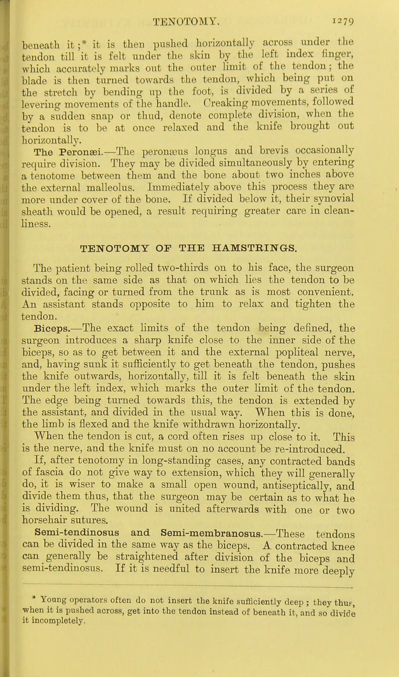 beneath it ;* it is then pushed horizontally across under the tendon till it is felt under the skin by the left index finger, which accurately marks out the outer limit of the tendon; the blade is then turned towards the tendon, which being put on the stretch by bending up the foot, is divided by a series of levering movements of the handle. Creaking movements, followed by a sudden snap or thud, denote complete division, when the tendon is to be at once relaxed and the knife brought out horizontally. The Peronsei.—The peronaaus longus and brevis occasionally require division. They may be divided simultaneously by entering a tenotome between them and the bone about two inches above the external malleolus. Immediately above this process they are more under cover of the bone. If divided below it, their synovial sheath would be opened, a result requiring greater care in clean- liness. TENOTOMY OF THE HAMSTRINGS. The patient being rolled two-thirds on to his face, the surgeon stands on the same side as that on which lies the tendon to be divided, facing or turned from the trunk as is most convenient. An assistant stands opposite to him to relax and tighten the tendon. Biceps.—The exact limits of the tendon being defined, the surgeon introduces a sharp knife close to the inner side of the biceps, so as to get between it and the external popliteal nerve, and, having sunk it sufficiently to get beneath the tendon, pushes the knife outwards, horizontally, till it is felt beneath the skin under the left index, which marks the outer limit of the tendon. The edge being turned towards this, the tendon is extended by the assistant, and divided in the usual way. When this is done, the limb is flexed and the knife withdrawn horizontally. When the tendon is cut, a cord often rises up close to it. This is the nerve, and the knife must on no account be re-introduced. If, after tenotomy in long-standing cases, any contracted bands of fascia do not give way to extension, which they will generally do, it is wiser to make a small open wound, antiseptically, and divide them thus, that the surgeon may be certain as to what he is dividing. The wound is united afterwards with one or two horsehair sutures. Semi-tendinosus and Semi-membranosus.—These tendons can be divided in the same way as the biceps. A contracted knee can ^ generally be straightened after division of the biceps and semi-tendinosus. If it is needful to insert the knife more deeply * Young operators often do not insert the knife sufficiently deep ; they thue, when it is pushed across, get into the tendon instead of beneath it, and so divide it incompletely.